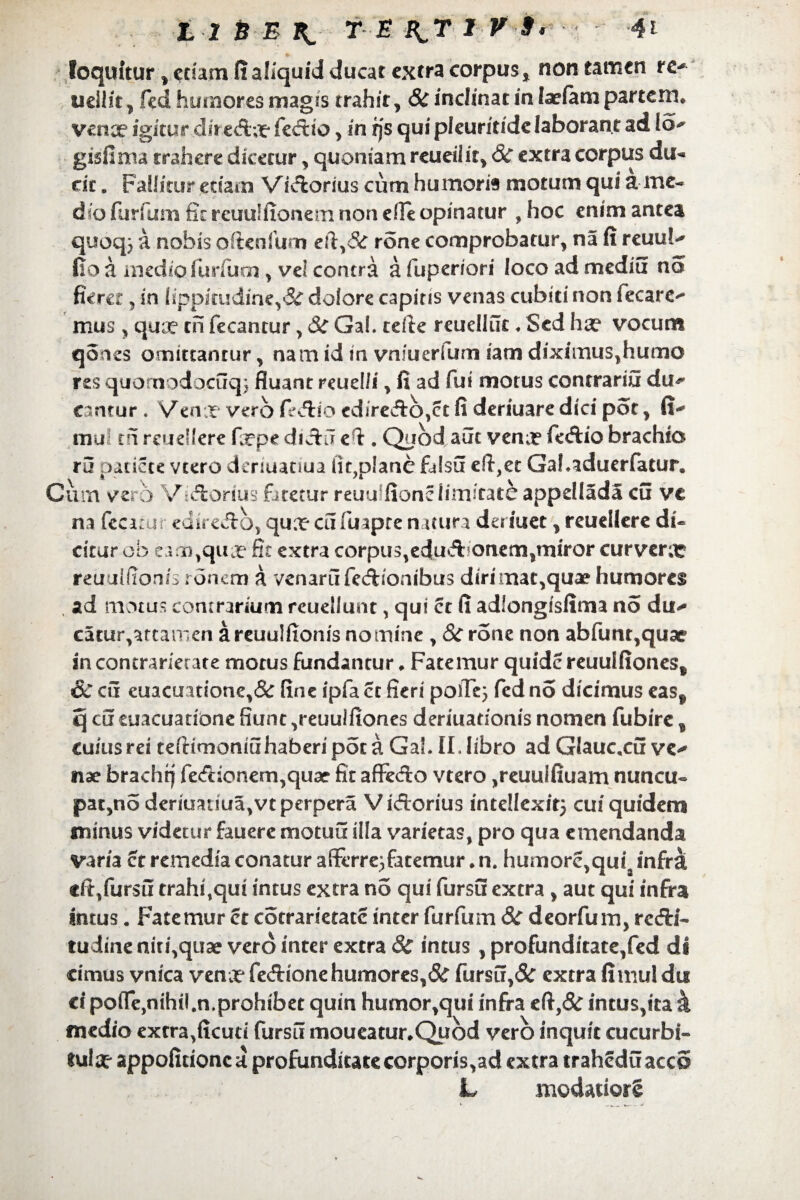 loquitur , etiam fi aliquid ducat extra corpus non tamen re- uellit , fed humores magis trahit, 8c inclinat in laefam partem, venx igitur diredla? fedtio, in rjs qui pleuritide laborant ad lo^ gisfima trahere dicetur, quoniam reueilit, Sc extra corpus du«* dc „ Fallitur etiam Vidiorius cum humoris motum qui a me¬ dio furfum fit rcuulfionem non efie opinatur , hoc enim antea quoq} a nobis oftenlum eft,<5c rone comprobatur, na fi reuu!^ tio a medio fimum y vel contra afuperiori locoadmediu no fieret 5 in fippkudine,‘S£ dolore capitis venas cubiti non fecare- mus , quoe ch fecantur, &£ Gal. tefie reuelliic ♦ Sed ha? vocum qoics omittantur, nam id in vnfuerfum iam diximus, humo res quonaodocuq} fluant reuel/i, fi ad fui motus contraria du¬ camur . Venx vero fedlio cdiredlb,ct fi deriuare dici pot, fi- mul tn reudlere fcpe didhl efi. Quod aut vena? fedtio brachia ru pariete vcero deriuariua iit?plane falsu eft,et Gahaduerfatur. Cum vero Vidtorius fjretur reuu fionc limitate appdlada cu ve na (ccitur ediredlo, quxcufuapte natura deriuet, reudlere di¬ citur ob eam,qua? fit extra corpus,edudFonem,miror curvera* reuulfionis ronem a venarufedtionibus dirimac,quae humores ad motus contrarium reuellunt, qui ct fi adlongisfima no du- catur,attamen a reuulfionis nomine , 8c rone non abfunt,quae in concrariecate motus fundantur. Fatemur quide reuuifiones* & cu cuacu.irione,& fine ipfa ct fieri poffe} fed no dicimus easf q cu euacuarione fiunt ,reuulfiones deriuationis nomen fubire 3 cuius rei teflimoniuhaberipota GaL II. libro ad Glauc.cu ve¬ nae brachrj fe<frionem,quar fit affedto vtero ,reuulfiuam nuncu¬ patio deriuariua,vt perpera Vidtorius intellexit} cui quidem minus videtur fauere motui! illa varietas, pro qua emendanda varia ct remedia conatur afferre}fatemur. n. humore,quia infra dt/ursii trahi,qui intus extra no qui fursfi extra , aut qui infra intus. Fatemur ct cotrarietate inter furfum & deorfum, redii- tudine niti,quae vero inter extra 8c intus , profunditate,fed di cimus vnica vena* fedtione humores, Sc fursu,& extra fi mu! dti ci poffe,nihil.n.prohibet quin humor,qui infra eft,& intus,ita k medio extra,ficud fursu moueatur.Qubd vero inquit cucurbi¬ tula? appoficionc a profunditate corporis,ad extra traheduaccS L modatiorg