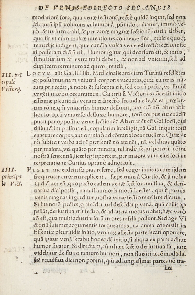 III. pr? cipal; ,e Victori}. un. principa k Vi3. 'DE rEXJ^f£J)I^CT0 SEC piodadorc fore, qua vena? fedione^re&e quidc inquit,fe4 noti id cantu tpfi volumus vt humor a ,pfundo trahatur, immo ve¬ ro & furfum trahi,& per vena? magna? fedionr reuelii debet; quo fit vt cum multa? intentiones connexa? fine , multis quocjj rernedijs indigent,qux eunda vnica venae ediredofedione fie ri polle iarn didu eft. Humor igitur,qui deorfum efit,& intus \ fimul furfum Sc extra trahi debet, 8c non ad vnicum^ed ad duplicem terminum ad quem , reueiii. L ocv M aut GaUIl.hb, MedianalisartisiamTurinurefe!!etes expofuimus-nam vniuerfi corporis vacuatio,qua? exteras na^ cura prxcedit ,a nobis ct fufeepea cft^ fed co m pado,vc fimul vrgeti morbo occurramus. Cxteru fi Vidorius cocesfit initio eflentix pkurkidis venam eidiredo fecanda cfie,CC ea prxfer*- cim rone^in vniuerfus humor defluxit,quo mo no aberrabit hoc ioco,cu vnrucrfo defluxo humore , totu corpus euacuadii putat per oppofitx vena? fedionec' Aberrat ct ctr Ga!.locu,qut difiundim pofitus eft, copularim intelligiqna Gal. inquit totu euacuare corpus,aut omnino ad cotrarialoca reuellere.(iux ve ro fubiecit verba ad rc pra?fente no attinet, na vel dicas quaca per maiora,vel quacopcr minora, nil inde fcqui poterit cotra nofira fentcnna,iicet!egi oporteat, per maiora vt in eius loci in terpretatione Curtius oprime adnotauit* Piget me eadem fu pius referre, fcd cogor inultus cum fjdem frequenter errorem replicent. fxpe enim a Curtio, 6c a nobis ct didum di,quo pado eadem vena? fcdio rcuulfiua, 8c deri- uatiua dici posfit, nam fi humoris motu (pedes , qm c paruis venis magnas ingreditur,nofi:ra venae fediorcucllere dicetur . Si humore fpcdes,q afccdar,uei defccdat p vena, qua chilis a|> pellat,deriuariua erit fedio,& ad latera motus trahet}ha?c vero ro eft,qua multi aduerfarioruerrores refelli pofflinr^Sed age yi doriu iiiismct argumentis torqueamus ,na antea concesfit in Eirentix pleuritidis initio, vena ex aflteda parte fecari oportere, qua igitur vena fecabit hoc eode initio,fi aliqua ex parte adhuc humor fluarur;Si dir edam,cumhxc fediodkriuatiua fit, iure Videbitur dc fluxo tantum hu mori, non fluenti accomodada. Jie reuuifiua dici non poteriqqm adlongisfimas partes no tra¬ ha - '
