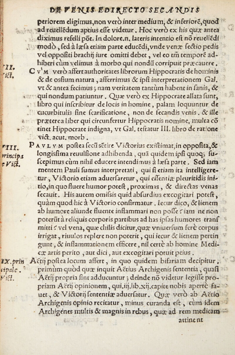 . 7i i i - ■•••*. * - V ';fV m r&wjt edixjEcra seca nj>i$ pariorem eligi mus,non vero inter mediu m, & inferiorc,quod ad reUelledum aptius efle videtur. Hoc vero ex his qua? antea diximus refelli pot* In dolore.n. lateris intentio cft no reuelledi modo , fed a Ia?fa etiam parte educcdi,vnde vena? feAio pedis vel oppofiti brachtj iure omitti debet, vel eo tm tempore ad¬ hiberi cum velimus a morbo qui nondu corripuit pra?cauere. C v*M vero affertauthoritates librorum Hippocratis de hominis &de osfium natura , afferrimus Sc ipfi interpretationem Gal. vt Sc antea fecimus; nam veritatem tantum habent in fanis, & qui nondum patiuntur. Quae vero ex Hippocrate allata funt* libro qui inferibitur de locis in homine, palam loquuntur de cucurbitulis fine fcarificatione, non de fecandis venis. Sc ille praeterea liber qui circunfertur Hippocratis nomine, multa co cinet Hippocrate indigna, vt Gal. teftatur III, libro de ratione viA. acut. morb. Pavlvm pofteafccuscdrc ViAorius cxiftimatJmoppofita,3£ longisfima reuulfione adhibenda , qua quidem ipfi quoq> fu* fcepimus cum nihil educere intendimus a !a?fa parte. Sed iam mentem Pauli fumus interpretati, qui fi etiam ita intelligere- tur, ViAorio etiam aduerfaretur, qui eflentia? pleuritidis ini* tiOjin quo fluere humor poteft, proximas, Sc direAas venas fecauit. His autem omifsis quid abfurdius excogitari poteft, quam quod hic a Vi Aorio confirmatur. lecur dico, Sc lienem ab humore aliunde fluente inflammari non polle c* iam ne non potcrut a reliquis corporis partibus ad has ipfas humores tranf mitti c' vel vena, quae chilis dicitur,qua? vniuerfum fere corpus irrigat, riuulos replere non poterit, qui iecur Sc lienem pertin gunt, Sc inflammationem efficere, nil certe ab homine Medi¬ ca? artis perito , aut dici, aut excogitari potuit peius . Acttj poftea locum affert, in quo quidem bifariam decipitur, primum quod qua? inquit Actius Archigenis lententia, quali Actrj propria fine adducuntur 3 deinde no videtur legiffe pro¬ priam Acti) opinionem, qui.irjjib.xtj.capkenobis aperte fa- uet, Sc ViAorqfcntentteaduerfatur. Qua? vero ab Aedo Archigenis opinio recitatur, minus curanda eft, cum idem Archigenes multis Sc magnis in rebus, qup? ad rem medicam ■ ■■ * attinent V - - '*