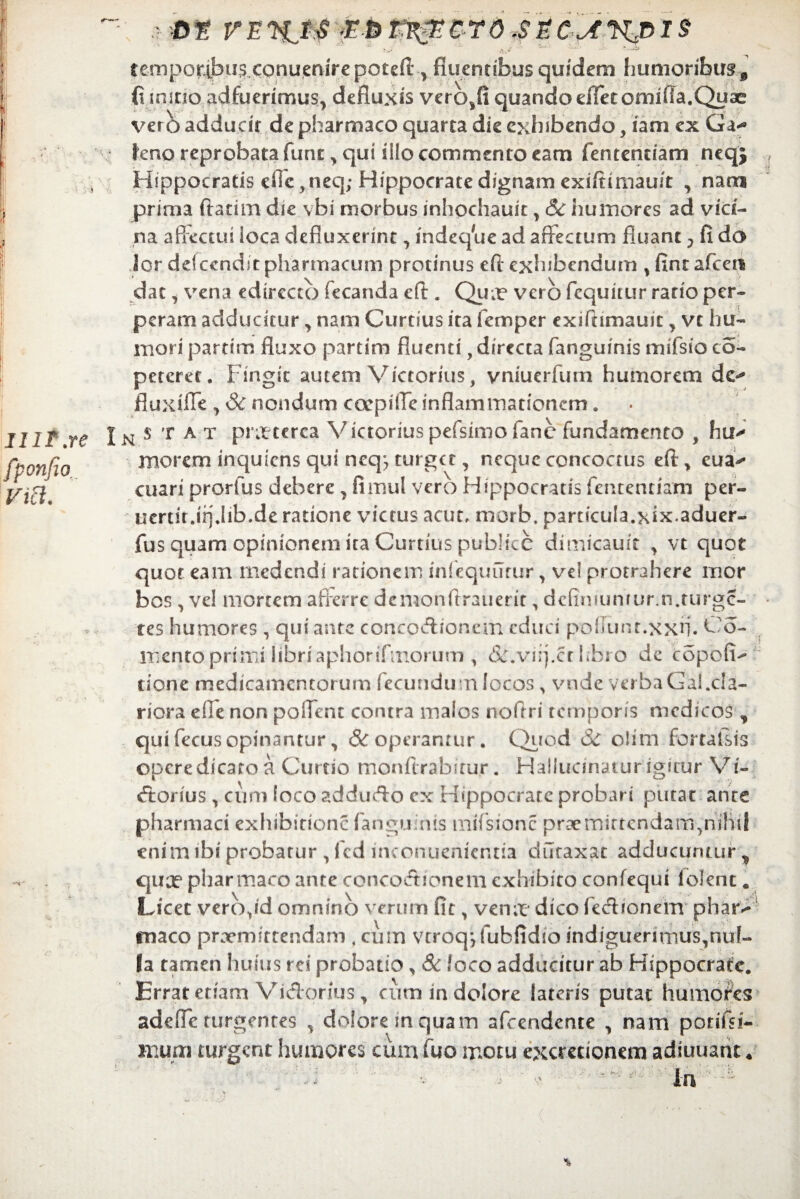 1 IIP.re fponfio via. .> ot vert>cro.szc^nvis temporibus conuenirepoteft , fluentibus quidem humoribus 9 fi mino adfuerimus, defluxis vero,fi quando effetomifia.Quae ver b adducit de pharmaco quarta die exhibendo, iam ex Ga*^ leno reprobata fune, qui ilio commento eam fententiam neqj Hippocratis e»Te,neq; Hippocrate dignam exiftimauit , nam prima ftatim die vbi morbus inhochauit, & humores ad vici¬ na affectui ioca defluxerint, indeq^e ad affectum fluant ? fi do Jor de!cendit pharmacum protinus eft exhibendum , fintafceri dat, vena edircctb fecanda eft . Qua? vero fcquiuir ratio per¬ peram adducitur, nam Curtius ita femper exifhmauic, vc hu¬ mori partim fluxo partim fluenti, directa fanguinis mifsio co- peteret. Fingit autem Victorius, vniuerfutn humorem de-* fluxiffe , Sc nondum ccepiffe inflammationem. N s T A t pictterca Victoriuspefsimofanc fundamento , hu^ morem inquiens qui neq*7 turget, neque concoctus eft, eua^ cuari prorfus debere , fimul vero Hippocratis fententiam per- uertit.irj.Iib.de ratione victus acut. morb. particula.xix.aduer- fus quam opinionem ita Curtius publice dimicauit , vt quot quot eam medendi rationem infequurur, vel protrahere mor bos , ve! mortem afferre dcmonftrauerit, dcfinmnrur.n.turgc- tes humores , qui ante concoAionem educi poliunt.xxff Co- mento primi libriaphorifmorum , dc.vnj.cr hbro de copofF tione medicamentorum fecundum locos , vnde verbaGal.cla¬ riora ede non poffent contra malos noftri temporis medicos, qui fecus opinantur, & operantur. Quod Sc olim fortalsis opere dicato a Curtio monftrabirur. Halludnatur igitur Vi- ftorius , cum loco adduefto ex Hippocrate probari putat ante pharmaci exhibitione fanguinis mifsionc praemittendam^nihil enim ibi probatur , fcd inconuenientia ducaxat adducuntur „ qua? pharmaco ante conco&ionem exhibito confequi folenc. Licet vero,id omnino verum fit, ven;t* dico fe&ionem phar^ maco praemittendam . cum vtroqjfubfidio indiguerimus,nuF- |a tamen huius rei probatio, & loco adducitur ab Hippocrate. Errat etiam Vidorius, cum in dolore lateris putat humores adeffe turgentes , dolorem quam afeendente , nam porifsi- muni turgent humores cum fuo motu excretionem adiuuant 4 in %