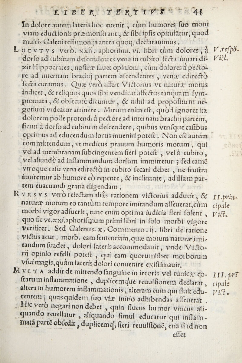 In dolore aurem lateris hoc euenir , cum humores fuo motu viam cdudionis praemonftrant, $C fihi ipfis opitulatur, quod multis Galeni reftimonijs antea quoq; declarauimus. L o c v t v s vero, xxfj. aphorilmi. vi. libri ctim dolores , a dorfo ad cubitum defcendentes vena in cubito feda iuuari di> xit Hippocrates , noftra? fauet opinioni, cum dolores a pedo*^ re ad internam brachrj partem afccndentes' , vcnx cdirecto fecla curamus. Quae vero affert Vidorius vt natura4 morus indicer, <& reliquos quos fibi vendieac jaffedus tanquam fyra- ptomata , &oblccurcdicuntur , &T iiiliil ad propofituin ne* gotium videatur attinere . Mirum enim cl, quod ignorer fra dolorem polle protendi a pedore ad internam brachrj partem, deuti a dorfo ad cubitu m defccndere > quibus vtrifque cafibus optimus ad educendum locus inueniri poteft * Non eft autem committendum , vt medicus prauum humoris motum, qui vel ad membranam fubcingentem fieri potefl , ve! a cubito, ve! aliunde ad inflammandum dorfum immittetur j fedcamc vtroque cafu vena edircdb in cubito fecari debet , ne fruftra muitemur ab humore eb repente, 3c inclinante ^ ad illam par¬ tem euacuandi gratia eligendam « R v rs v $ vero rciedam ahas rationem vidorius adducit, ^ * tuarurx motum eo tantum tempore imitandum afieucrat^ciini morbi vigor adfuerit, tunc enim optima iudicia fieri folent , quo fit vt.xxi.aphorifijsum primi libri in folo morbi vigore Venficet. Sed Galenus, x . Commento. rj. libri de ratione vidus acut, morb. eam fentcnriart^quae motum naturae jmi- fandum fuadet, dolori lateris accommodatur, vnde Vido- rq opinio refelli potefl: , qui eam quorumlibet morborum vfui magis,quam lateris dolori conuenire exifiimauir. M v l t a addit de mittendo fanguine in iecoris vel tunfca? co¬ darum inflammatione , duplicemqVie reuulfionem dcclarar, aireram humorem inflammationis, alteram eum qui fluit edu¬ centem ^ quas quidem fuo vix ihiVd adhibendas affruerat . ic vero negari non debet , quin fluens humor vnicus ali¬ quando reuellatur , aliquando fimut educatur gui infla m- mata parte obfedit p duplicemq^ fieri reuulfion^ etil fi id non eflet V.refpS* Viet. II.prin¬ cipale III. prT cipale VkI *