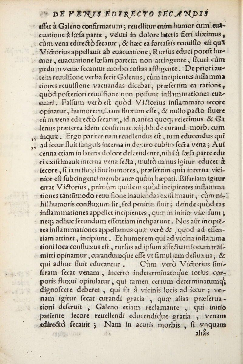 de vsrus edii^Ecfo sec^npis i ' * e flet a Galeno confirmatum j rcuellitur enim humor cum eu*~ cuatione alaefa parte y veluti in dolore!aferis fieri diximus* cum vena cdiredo fecatur, & haec ea fortafsis reuulfio eft qui Vidorius appellauit ab euacuatione j Rurfus educi poteft hu¬ mor, euacuationelaefam partem non attingente * ficuti cum pedum venae fecantur morbo coftas affligente. De priori au¬ tem reuulfione verba fecit Galenus, cum incipienres inflamma riorresreuulfione vacuandas dicebat, praefertim ea rationef quod pofteriori reuulfione non poiTunt inflammationes eua- cuari. Faifum vero eft quod Videritis inflammato iecorc opinatur, humorem.Ciam fluxum efle, & nullo pado fluere cum vena ediredo fecarur, id n.antea quoqj reiedmus & Ga lenus praxerea idem confirmat xiiplib.decurand. morb. cum inquit. Ergo pariter tu rtreuellendus eft , tum educendus qui ad iecur fluit fanguts interna in dextro cubito feda vena j Aui cenna etiam in lateris dolore defcendcnre^ihil a Jaefa parce edu ci exiftimauit intema vena feda, ir uJrb minus igitur educet k iecore, fi iam fluxi fint humores, prarferrim quia interna vici¬ nior eft fubcingent* membrana quam haepati. Bifariam igitur errat Vidcrius, primum quidem quod incipientes inflamma tiones tantumodo reuulfione inauierdas exiftimauir , cum ntV hil humoris confluxum fit, fed penitus fluit ’y deinde quod eas inflammationes appellet incipientes , qu.r in initio vise funt y neqj adhuc fecundum eftentiam inchparunt. Nos aut incipie* tes inflammationes appellamus quae verede cquod ad eflen- tiam attinet, incipiunt. Et humorem qui ad vicina inflamma tioni loca confluxus eft* rurfus ad ipfum affedum locum traf- mitti opinamur, curandumquc efle vt fimul iam defluxus, 3c qui adhuc fluit educantur , Cum vero Vidorius fini- ftram fecat venam y incerto indeterminatoque totius cor¬ poris fluxui opitulatur y qui tamen certum determinatumqj dignofeere deberet , qui fit a vicinis locis ad iecur j ve¬ nam igitur fecat curandi gratia , qua? alias praeferua - tioni deferuic , Galeno etiam redamante * qui initio patiente iecore rcuellendi educendique gratia , venam ediredo fecauit j Nam in acutis morbis , fi vnquam alias