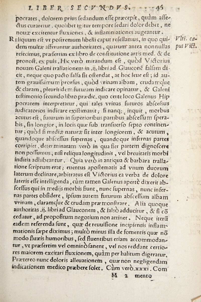 pocrarcs, dolorem prius fedandum e fle praecepit , quam affe-* «Sus curaretur . quolibet igitur tempore fedari dolor debet , ne nouir excirentur fluxiones, Sc inflammationes augeantur • REliquum eff vr poitremum libelli capur refellamus, in quo quiQ Viti* ea«= dem multae afferuntur authoritates > quarumr antea nonnullas put V0* refecimus, praefertim ex libro de conftitunone artis rned. (St* de pronoft» ex puls. Hic verb mirandum efr , quod Vidcrius nouam Galeni trallationeni in .fjjibriad Glaucoiic fallam di¬ cit , neque quo pado faifa fit offendat , at hoc letie eff ^ id au¬ tem grauifsimum prorfus , quod vrinam albam , crudairque <& claram, pfeurmdem futuram indicare opinatur, Sc Galeni teftimonio fecundo libro praedic, quo certe loco Galenus Hip pocrarem interpretatur, qui tales vrinas futuros abfcefsus mdicatorios indicare exiftimauit; fi nanq; c inquit , morbus acutus eff: r foturum in fuperionbus partibus abfceffum fpera- bis , fin longior , in locis quae fub tranfuerfo fepto eontmav tur 5 quod fi mediae natura? fit inter longiorem , & acutura % quandoque abfeeffus fupernas , quandoque infernas partes corripiet, determinatam vero in qua fier partem dignofeere non poflumus, nifi reliqualongitudims , vef breuitatis morbi indicia adhibeantur. Quia vero in antiqua Sc barbara tralfa-* rione fer/ptum erat; euentus apoffemads ad vnum duorum laterum declinare,arbitratus eff: Vidorius ea verba de dolore lateris effe intel/igenda, cum tamen Galenus aperte dixerit ab- fceflus qui in medijs morbis fiunt, nunc fupernas , nunc in fer- nas partes obfidere, ipfum autem futurum abfceffum albam vrinam , claramqVie Sc crudam praemonffrare. Alia quoque ajuthoritas .fi* libri ad Giauconcm , Sc falso adducitur , & fico cedatur, ad propofitum negotium non attinet * Neque iterii eadem referenda funt, qua? dereuuffione incipientis inflam¬ mationis [sepe diximus j multo minus illa de fomenris quae no modo fluxis humoribus, fed fluentibus etiam accommodam* tur ,vt prsefertim vel omnino fanent, vel nos reddant certior res maiorem excitari fluxionem, quam per halitum digeratur. Praetereo nunc doloris alienationem , quae non negligendani indicationem medico praebere folet, Ciim vcrb.xxxi. Com ML % mento :Sr