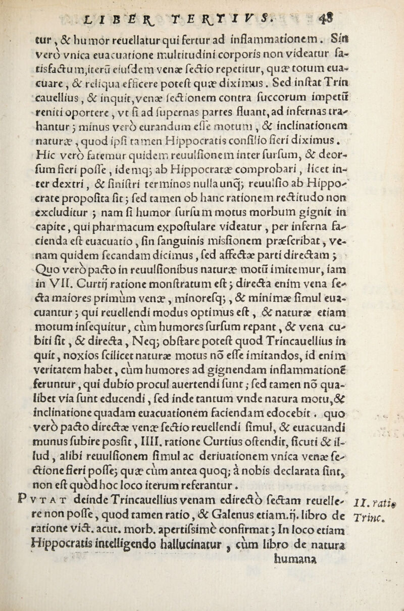 cur * 8c humor reuellatur qui fertur ad inflammationem. Sin vero vnica euacuarione multitudini corporis non videatur fa- tisfadum,iteru riufdemvenae fedio repetitur, qua? totum eua- cuare, & reliqua efficere poteft q-ua? diximus. Sed inflat Triti caueliius, & mquit,venae [edionem contra fuccorum impetu reniti oportere , vt fi ad fupernas partes fluant, ad infernas ira-* hantur 5 minus vero eurandum efie motum , S>C inclinationem naturae, quod ipfi tamen Hippocratis confilio fieri diximus * Hic vero fatemur quidem reuulfionem inter furfum, Sc deor- fum fieri polTe , idemq; ab Hippocrata?comprobari, licet in¬ ter dextri, & fini Ari terminos nulla uncp reuulflo ab Hippo-* crate propofita fit} fed tamen ob hanc rationem rectitudo non excluditur j nam fi humor furfum motus morbum gignit in capite, qui pharmacum expoftulare videatur , per inferna fa^ cienda eft euacuatio, fin fanguinis misfionem praeferibat, ve¬ nam quidem fecandam dicimus, fed afFedae parti diredam j Quo vero pa«flo in reuulfionibus naturae motu imitemur, iam in Vir. Cunij ratione tnonftratum eft> direda enim vena fe* da maiores primum vence, minorefq;, & minimae fimul eua- cuantur} qui reuellendi modus optimus eft, & naturae etiani motum infequitur, cum humores furfum repant, 8c vena cu-* biti fit, & direda, Neq; obftare poteft quod Trmcauellius in quit, noxios fcilicet naturae motus no efie imitandos, id enim veritatem habet, cum humores ad gignendam inflammationg feruntur, qui dubio procul auertendi funt; fed tamen no qua¬ libet via furit educendi, fed inde tantum vnde natura motu,& Inclinatione quadam euacuationem faciendam edocebit ♦ quo vero pado diredae vence fedio reuellendi fimul, Sc euacuandi munus fubire posfit, IIII. ratione Curtius oftendit, ficuti & il¬ lud, alibi reuulfionem fimul ac deriuadonem vnica vense fe^ dione fieri poflej qua? cum antea quoq; a nobis declarata fint^ non eft quod hoc loco iterum referantur ♦ Pvtat deindeTrincauelliusvenam edire&o fertam reuelle^ re non polle > quod tamen ratio, 6c Galenus etiam.q. libro de ratione viA. acut. morb. apertifsim& confirmat; In loco etiani Hippocratis intelligendo hallucinatur , cum libro de natura humana II. rotis Trine.