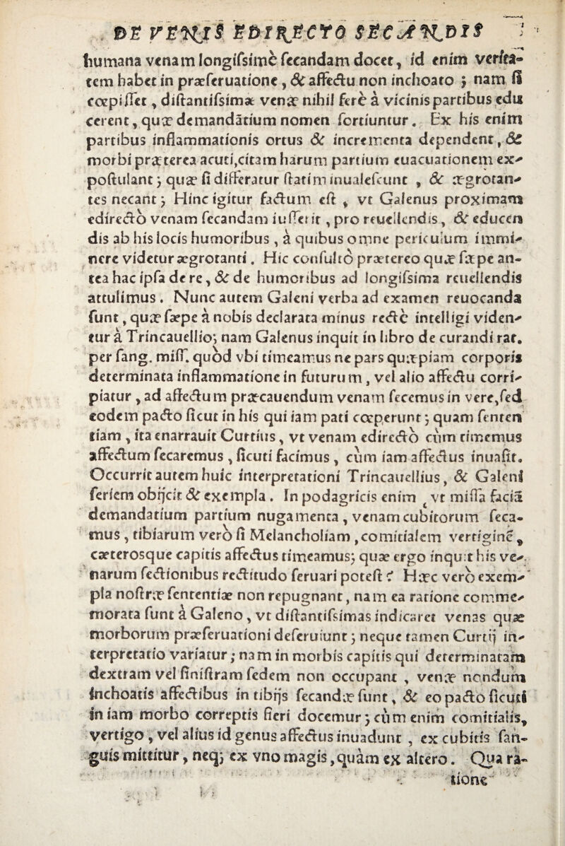t>i r&wti SM^jcro 7 humana venam longifsime fccandam docet, id enim verfea*» tem habet in praeferuatione, 8c aflfedu non inchoato j nam fi coepi liet * diftantifsimae venae nihil fere a vicinispartibus edu cerent, qux demandatium nomen fertiumur. Ex his enim partibus inflammationis ortus & incrementa dependent, Se morbi praeterea acuti,citam harum partium cuacuationem ex- poftulant} qux fi digeratur (latim mualefamt , 8c xgrotan- tes necant; Eline igitur faAum eft , vt Galenus proximam edirc<ftb venam fccandam iufTcrir , pro reueUcndis, & educm dis ab his locis humoribus, a quibus omne periculum immi- nere videtur aegrotanti. Hic confultO praetereo qux fxpe an¬ tea hac ipfa de re, 8c de humoribus ad longifsima rcueliendis attulimus . Nunc autem Galeni verba ad examen reuocanda funt, qux faepe a nobis declarata mtnus reAc intelligi videns tur a Trincauellio*, nam Galenus inquit in libro de curandi rat. per fang. miiH quod vbi timeamus ne pars quapiam corpori* determinata inflammationein futurum, vel alio aflfe&u eorri- piatur , ad affe&um prxcauendum venam fecemusin vere/ed eodem paefio ficut in his qui iam pati coeperunt) quam fenter* tiam , ita cnarrauit Curtius, vt venam edireAo cum timemus affecftum fecarcmus , ficuti facimus , cum iam afteclus inuafit. Occurrit autem huic interpretationi Trincauellius, & Galeni feriem obijeit 3c exempla . In podagricis enim vt mifla demandatium partium nugamenta , venam cubitorum feca- mus , tibiarum vero fi Melancholiam ,comitialem vertigine , exterosque capitis afFeftus timeamus; quse ergo inqu:t his ve-, narum fevfliombus reftitudo feruari petefi: ? Hxc vero exem- pia noftrx fenrentiae non repugnant, nam ea ratione comme¬ morata funt a Galeno, vt diftantifsimas indicaret venas quae morborum praeferuationi deferuiunt 5 neque tamen Curti) in¬ terpretatio variatur; na m in morbis capitis qui determinatam dextram vel finifiram fedem non occupant , venx nondum inchoatis aflfedibus intibfjs fecandx funt, <& eo pafto ficuti jn iam morbo correptis fieri docemur} cum enim comitians, vertigo , vel alius id genus affeAus inuadunr , excubitis fan- guis mittitur, neq; ex vno magis,quam ex altero. Qua ra~ i K : , ' , ’ ' i ■ # > ■ i i VV' none < 'r t jV