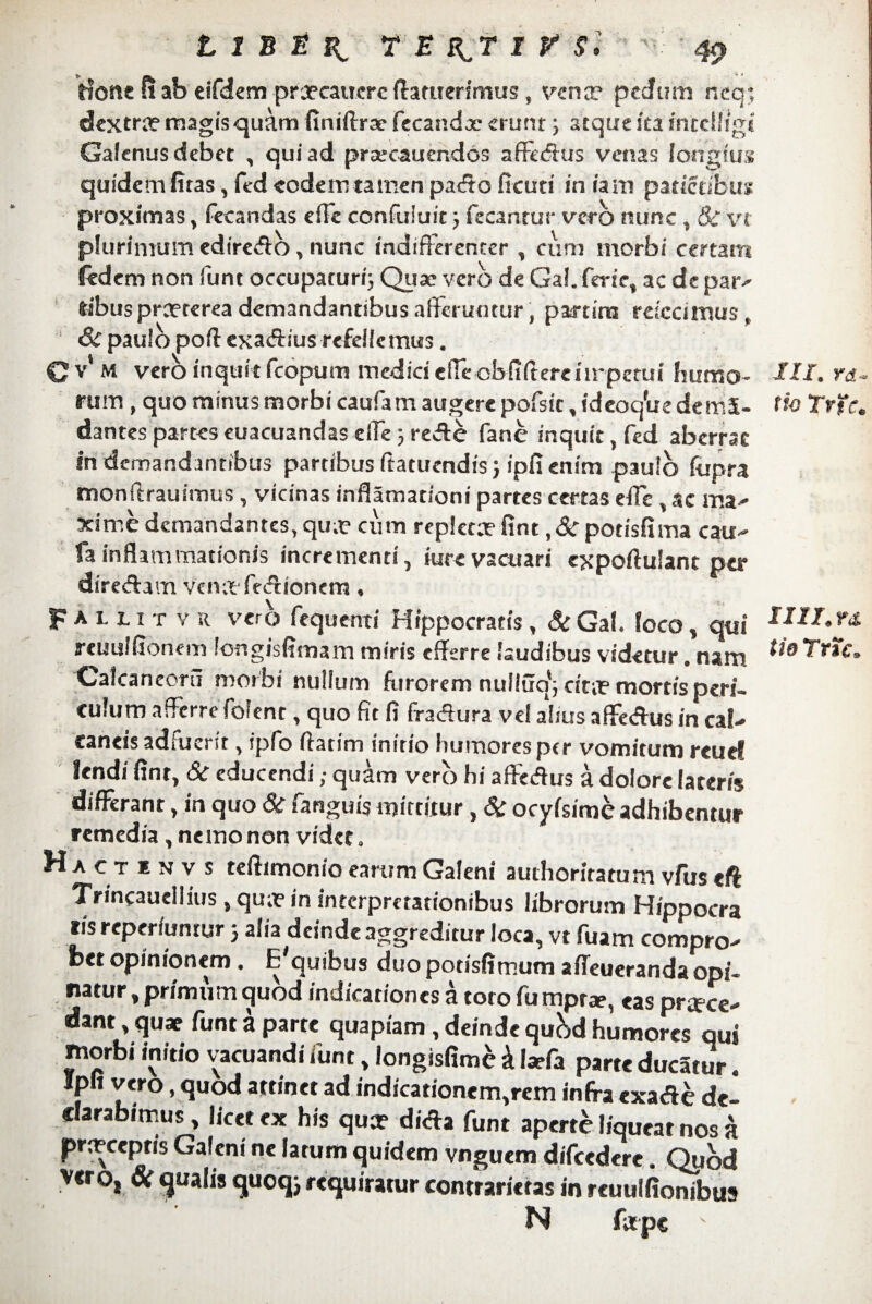 Hoste fi ab eifdem proecaucrc flamerimus, fena? pedum neq*, dextra? magis quam finiftrae fecandae erunt; atque ita intclligi Galenus debet , qui ad prtecauendos affedus venas longius quidem fitas, fed eodem tamen pado ficuti in iam parietibus proximas, fecandas e(Te confuluit 5 fecantur vcrb nunc , 8c vt plurimum ediredo, nunc indifferenter , cum morbi certam fed em non funt occupaturi; Quae vero de Gal. ferte, ac de par- itbus praeterea demandantibus afferuntur, par tiro refecimus, ! Scpaulo poftexadius refellemus. Cv M vero inquit fcopum medici efrecbfiftereiirpetui humo¬ rum , quo minus morbi caufam augere pofsit, ideoc/ue demS- dantesparteseuacuandaselTe ;rede fanc inquit, fed aberrat in demandantibus partibus ftatuendis; ipfi enim paulo (ttpra monifrauimus, vicinas inflamarioni partes certas die, ac ma¬ xime demandantes, qua? cum replctofint ,& potisfima cau- fainflammationis incrementi, iurevacuari expoftulant per diredam vena fedtonem, F*lutvu vero fequenti Hippocratis, &Gal. loco, qui rcuuifionem longisfimam miris efferre laudibus videtur. nam Calcaneorti morbi nullum furorem nulluq'5 dm? mortis peri¬ culum afferre fofent, quo fit fi fradura vel altus affedus in cal- eaneis adfuerit, ipfo fiatim initio humoresptr vomitum reucf lendi fint, Sc educendi; quam vero hi affedus a dolore lateris differant, in quo 6c fanguis mittitur, & ocyfsime adhibentur remedia, nemo nen videt. Ha CT e N V s teftimonio earum Galeni authoritatum vfus eft Trincauellius, quo in interpretationibus librorum Hippocra ris reperiuntur 5 alia deinde aggreditur loca, vt fuam compro¬ bet opinionem. Ecquibus duo potisfimum alfeueranda opi¬ natur , primiim quod indicationes a toto fu mpra?, «as proce¬ dant , quae funt a parte quapiam, deinde qu&d humores qui morbi initio vacuandi funt, longisfime i Iaefa parte ducatur. Ipfi vero, quod attinet ad indicationem,rem infra exade dei c arabitrus, licet ex his quo dida funt aperte liqueat nos a proceprts Galeni ne latum quidem vnguem difcedere. Quod vero, & qualis quoq; requiratur contraricras in reuulfionibus N fope v III. ra- (io Trtc. IIII. n tio Trtc.