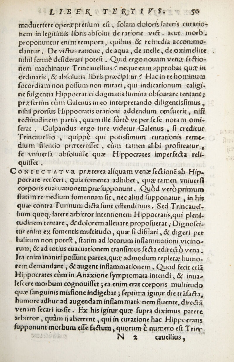 maduerrere opercepretium cft, folam doloris fateris ruratio¬ nem in legitimis libris abfoiui de ratione vid. atur. morb. proponuntur enim tempora, quibus 8c remedia accommo- dantur. De vidus ratione, de aqua , de meile, de oximelfite nihil ferme defiderari poreft . Quid ergo nouam veO£f fedio- nem machinatur Trmcaueilius < neque eam approbat qua? in ordinatis , &abfoiutis libris praecipi: ur < Hac in re hominum focordiam non polium non mirari, qui indicationum caligi¬ ne fulgentia Hippocratici dogmatis lumina obfcurare tentant; pntferdm cum Galenus in eo interpretando diligentisfimus v nihil prorfus Hippocratis orationi addendum cenfueric, nili reditudinem partis,quamilie fortevtperfefe notam omi- ferat . Culpandus ergo iure videtur Galenus , fi creditur Trincaudlio , quippe qui potisfimum curationis reme- dium filentio pr;rternffec , cum tamen alibi profiteatur 9 fe vniuerfa abfoluille quae Hippocrates imperfeda reli¬ qui liet . Coniectatvr prtfterea aliquam venar fedionc ab Hip¬ pocrate recceri, quia fomenta adhibet, qua? tamen vniuerfl corporis eua< uauonem prarfupponunt. Quod vero primum ftatimremedium fomentum fit, nec aliud fupponatur , in his quae contra Turinum dida funt oftendimus . Sed Trincauel- lium quoq; latere arbitror intentionem Hippocratis,qui pleni¬ tudinem tenrare, Sc dolorem alleuare propofuerat „• Dignofci- tur enim ex fomentis multitudo, quae fi difflari, 8i digeri per halitum non poteft, (fatim ad locorum inflammationi vicino- rum, & ad totius euacuationem tranflmus feda ediredo vena. Ira enim inaniri poflunt partes,qu?c admodum repletae humo¬ rem demandant ,& augent inflammationem. Quod fecit etia Hippocrates cum in Anaxione fymptomata intendi, & inua- lefc ere morbum cognouifler; ea enim erat corporis multitudo quae fanguinis misfione indigebar j feptima igitur die trafada, humore adhuc ad augendam inflammationem fluente, direda Venam fecari iusfir. Ex his igitur quo? fupra diximus parere arbitror, qu&m n aherrent, qui in curatione hac Hippocratis fupponunt m01 bura «fle fadum, quorum e numero cft Tnn- ^ N % «autllius,