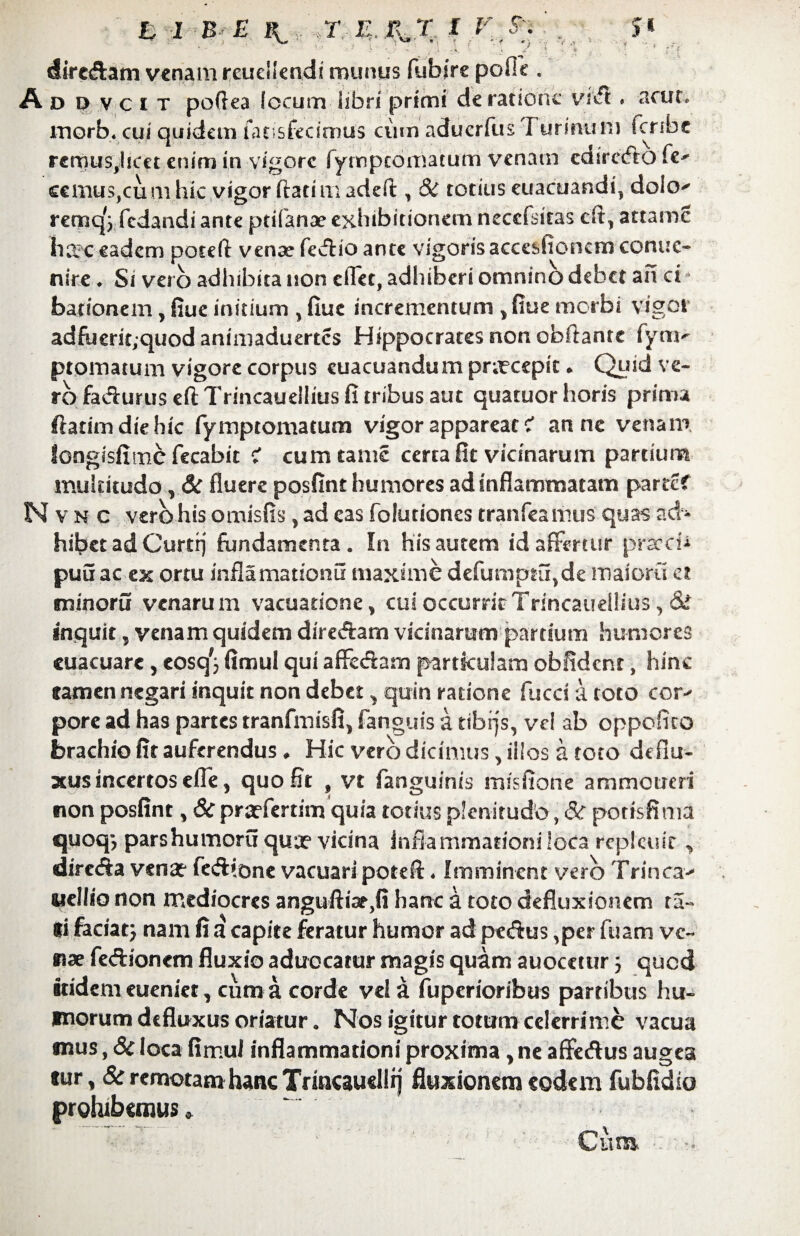 dire&am venam reudlendi munus fubjre pofic . A d d v c i t poftea locum libri primi de ratione vivft, acut. morb* cui quidem fatis fecimus cum aduerfus I urinum fcnbe remus^licet enim in vigore lympcomatum venam cdirecfto fe^ ecmuSjCum hic vigor flarim adeft, & totius euacuandi, dolcv remqV fedandi ante prifanae exhibitionem necefsitas cfl> attamc harc eadem poteft venae fecflio ante vigoris accesficnem conue- nire ♦ Si vero adhibita non eflet, adhiberi omnino debet an ci barionem, fiue initium y fiue incrementum y fiue morbi vigor adfuerst;quod animaduertes Hippocrates non obftanre fyni' ptomatum vigore corpus euacuandum pnrcepk * Quid ve¬ ro fa&urus eft Trincaueliius fi tribus aut quatuor horis prima ftatimdiehic fyrnptomatum vigor appareat c* anne venam longisfimcfecabit c' cumtame certa fit vicinarum partium multitudo, & fluere posfint humores ad inflammatam partef N v n c vero his omisiis, ad eas folutiones cranfeaimis quas ad» hibet ad Curti) fundamenta. In his autem id affertur pracci-* puuac ex ortu inflamattonu maxime defumptiqde maioru et minoru venarum vacuatione, cui occurrit Trincaueliius, & inquit, venam quidem dire&am vicinarum partium humores euacuare, eosq'} fimul qui afFccSam particulam obfidcnr, hinc tamen negari inquit non debet > quin ratione fucci a toto cor¬ pore ad has partes tranfmisfi, fangyis a tibijs, vel ab oppofico brachio fit auferendus ♦ Hic vero dicimus, illos a toto deflu¬ xus incertos efle, quo Et , vt fanguinis misfione ammoucri non posfint, & prarfertim quia totius plenitudo, & potisfima quoq-, parshumoru qua? vicina inflammationi loca rcpkuir , dirctSa vena? fe&tone vacuari potefi:. Imminent vero Trinca- uellio non mediocres anguftia?,fi hanc a toto defluxionem ra¬ ti faciat} nam fi a capite feratur humor ad pe&us ,per fuam ve¬ nae feftionem fluxio aduocatur magis quam auocctur 5 quod Itidem eueniet, cum a corde vela fuperioribus partibus hu¬ morum defluxus oriatur. Nos igitur totum celerrime vacua mus, & loca fimul inflammationi proxima > ne affeftus augea tur, & remotam hanc Trincausllrj fluxionem eodem fubfldio prohibemus» Curo.