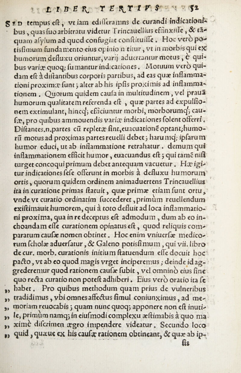 LIBE f& T E J^Tt g f d tempus eft, vtiam eduTerarnns de curandi indicationi * bus > quas fuo arbitratu videtur rrincauellms effinxlde, 8c ta> quam afylum ad quod confugiat confticuiire e Hoc vero po^ tisfimum fundamento eius opinio n titur , vt in morbfs ejui tx humorum defluxu oriuntur, vari) aduertantur motus , e qui¬ bus varia? quoq,- fu mantur indicationes. Motuum vero qui¬ dam eft adiflantibus corporis partibus, ad eas quae inflamma¬ tioni proximx funt j alter ab his ipfis proximis ad inflamma¬ tionem . Quorum quidem caufa in multitudinem, vel praul humorum qualitatem referenda eft , quae partes ad expulflo- nem exrimulant, hincq*j efHciuntur morbi, morborumq^ cau- pro quibus ammouendis varia? indicationes folent offerre « Diftantcs.n.partes cu repletae fint,euacuadone optant;humo- ru motus ad proximas partes reuelli debet} haru mq; ipfaru m humor educi, ut ab inflammatione retrahatur, demum qui inflammationem efficit humor, euacuandus eft} qui rame niil turget concoqui primum debet antequam vacuetur. H igi¬ tur indicationes fefe offerunt in morbis a defluxu humorum ortis, quorum quidem ordinem animaduertens Trincauellius ita in curatione primas ftatuit, quae primae etiamfunt ortu» vnde vt curatio ordinarim fuccederet, primum reuellendurrs exiftimauit humorem, qui a toto defluit ad loca inflammatio¬ ni proxima, qua in re deceptus eft admodum , dum ab eo in¬ choandam efle curationem opinatus eft, quod reliquis com¬ paratum caulae nomen obtinet. Hoc enim vniuerfae medico¬ rum fcholae aduerfatur, 8c Galeno potisfimum , qui vii. libro de cur. morb. curationis initium ftatuendum efle docuit hoc pacfto, vt ab eo quod magis vrget inciperemus; deinde id ag¬ grederemur quod rationem caufae fubit, ve! omnino cius fine quo reda curatio non poteft adhiberi. Eius vero oratio ita fe ,, habet. Pro quibus methodum quam prius dc vulneribus „ tradidimus ,vbiomnesaffecftus fimu! coniunximus, ad me- ,, moriam reuocabis 3 quam nunc quoqj apponere non efl inuti- ,, le, primum namqj in ciufmodi complexu aeftimabis a quo ma „ xime difc.-imen tegro impendere videatur. Secundo loco quid, quaeue ex his caufe rationem obtineant^ 3c quae ab ip-