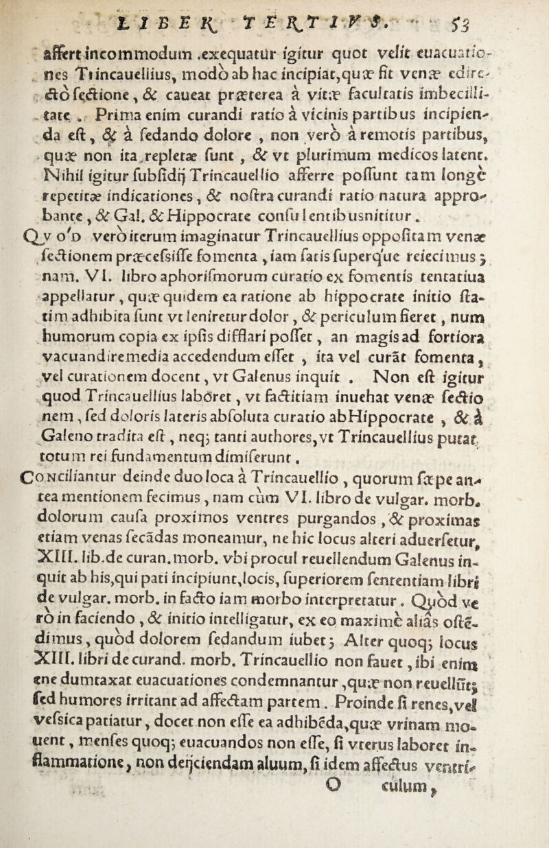 ♦ * * LIBE K r E iiT l-.v 9. affert incommodum ♦exequatUr igitur quot velit euacuano- nes Ttincaueliius, modo ab hac incipiat,qua? fit vena? cdiro &off&ione, & caueat praeterea a vit;r facultatis imbecilli¬ tate a Prima enim curandi ratio a vicinis partibus indpietv da eft, & a fedando dolore , non vero a remotis pardbus2 qua? non ita repletae funt , 8t vt plurimum medicos latent* Nihil igitur fubfidi] Trincaudlio afferre poffunt tam longe repetitae indicationes, 8c noftra curandi ratio natura appro^ bante, 8c Ga!. 8c Hippocrate confu lentibusnititur.. Q? oT> vero iterum imaginatur Trincaueilius oppofita m venae fe-ftionem praecefsifle fomenta yiam fatis fuperque reiecimus j nam. VI. libro aphorifmorum curatio ex fomentis tentatiua appellatur , qua? quidem ea ratione ab hippocrate initio (Is¬ tim adhibita funt vt lenireturdolor, Si periculum fieret, num humorum copia ex ipfis difflari pofiety an magis ad fortiora vacuandiremedia accedendum effet , ita vel curat fomenta y vel curationem docent, vt Galenus inquit . Non eft igitur quod Trincaueilius laboret y vt fa&itiam inuehat vena? fecftio nem ,fed doloris lateris abfoluta curatio abHippocrace , Si h Galeno tradita efr, neqj tanti authores,vt Trincaueilius putat totum rei fundamentum dimiferunr. CoNciliantur deinde duo loca a Trincauellio , quorum fape an¬ tea mentionem fecimus, nam cum VI. libro de vulgar. morb* dolorum caufa proximos ventres purgandos ,Si proximas etiam venas fecadas moneamur, ne hic locus alteri aduerfetur, XIII. Iib.de curan.morb. vbi procul reueilendum Galenus in¬ quit ab his,qui pati incipiunt,locis, fuperiorem fenrentiam libri de vulgar. morb. in facfto iam morbo interpretatur. Qybd ve ro in faciendo, Si initio intelligatur, ex eo maxime alias ofte- dimus, quod dolorem fedandum iubet j Alter quoqj locus XIII. libri de curand. morb. Trincauellio non fauet, ibi enira «ne dumtaxat euacuationes condemnantur ,qua? non reuellut; fed humores irritant ad affe&am partem. Proinde fi renes,vel vefsica patiatur, docet non efte ea adhibcda,qua? vrinam mo¬ nent , menfes quoq-, euacuandos non e (Te, fi vrerus laboret in¬ flammatione , non deijdendam aluum, fi idem affetftus ventri- ' O culum f