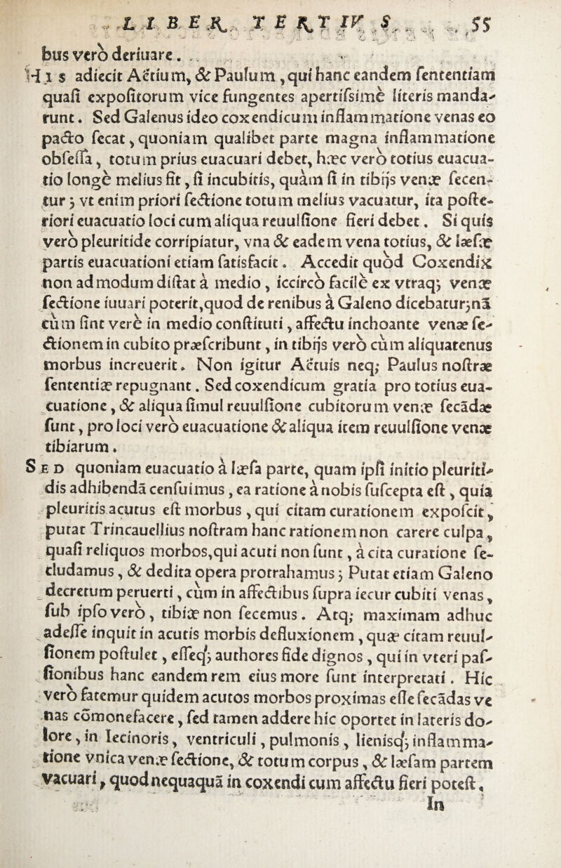 *“* . m ' v» -*v •’ • v- r- *i i sr >r *'■. •<*-.* • * -- ■ - - & ' ■ ■- ■ ■ , 1 - ■... . a l - f. bus vero deriuare. . Hi $ adiecit Aedu m, & Paufu m , qui hanc eandem fentent/am quafi expofitorum vice fungentes apernTsime literis manda-* runc ♦ Sed Galenus ideo coxendicum inflammatione venas eo pado fccat , quoniam qualibet parte magna inflammatione obfefla , totum prius euacuari debet, hxc vero totius cuacua- rio longe melius fit, fi incubitis, quam fi in dbrjs venx fccen- tur 5 vt enim priori fedione totum melius vacuatur, ita pofte- riori euacuatio loci cum aliqua reuulfione fieri debet. Si quis vero pleuritide corripiatur, vna Sc eadem vena totius, 8c laefae partis euacuationi etiam fatisfarit * Accedit quod Coxendix non admodum diftat a medio , iccirco facile ex vtraqj venae fedione iuuari poteri^quod de renibus a Galeno dicebaturjna cum fint vere in medio conftkuci, affedu inchoante venae fe^ dionem in cubito praeferibunt, in cibffs vero cum aliquatenus morbus increuerit* Non igitur Actuis tieq; Paulus noftrae fentendae repugnant. Sed coxendicum gratia pro totius eua- Cuadonc, Sc aliquafimul reuulfione cubitorum venae fecadae funt, pro loci vero euacuatione Sc aliqua item reuulfione venae tibiarum • S e d quoniam euacuatio a laefa parte, quam ipfi initio pleuriti-* dis adhibenda cenfuimus, ea ratione a nobis fufeepta eft , quia pleuritis aequis eft morbus, qui citam curationem expolcit* putat Trincauellius noftram hanc rationem non carere culpa ^ quafi reliquos morbos,qui acuti non funt, a cita curatione fe~ eludamus, & dedita opera protrahamus 5 Putat etiam Galeno decretum peruerti, cum in affectibus fupra iccur cubiti venas, fuh ipfovero, tibiae non fecemus. Atq,- maximam adhuc adeffe inquit in acutis morbis defluxionem , quae citam reuul^ fionem poftulet, effeq*} authores fide dignos , qui in vteri paf- fionibus hanc eandem rem eius more funt interpretati. Hic vero fatemur quidem acutos morbos proximas efle fecadas ve nas comonefacere, fed tamen addere hic oportet in lateris do-' lore,in lecinoris, ventriculi, pulmonis, lienisq^inflamma^ lione vnica venx fedione, Sc totum corpus, Sc laefatn partem vacuari f quodnequaqua in coxendi cum affedu fieri poteft<