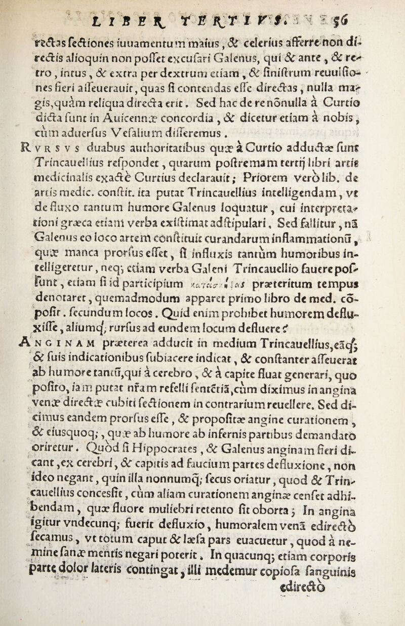 LIS E It r E P^r I vi* Iftf rfc&as fc&fones suuamenrum maius, 8S' celerius afferre non di- recfHs alioqufn non pollet excufari Galenus, qui & ante ,* & rc<* tro , intus ^ Sc extra per dextrum edam , Sc finiftrum reuuKto- nes fieri aileuerauir, quas fi contendas efle dirciffas , nulla mi> gis,quam reliqua direda erit, Sed hac de re nonulla a Curtio dida fune in Auicennce concordia > Sc dicetur etiam a nobis, cum aduerfus Vefalium differemus * R v r s v s duabus authoritatibus quae a Curtio addudse funr Trmcaudims refpondet, quarum poflremam terti] libri ardg medidnalis exade Curtius declarauit; Priorem verblib. de artis medie, conflit. ita putat Trincaueliius inrdligendam , vt defluxo tantum humore Galenus loquatur ? cui interpreta^ doni grjeca etiam verba exfflimat adftipulari, Sed fallitur ? nS Galenus eo ioco artem conftituk curandarum inflammationi! 9 quee manca prorfus eflet y fi influxis tantum humoribus iru cdligeretur, neq-j edam verba Galeni TrincauelSio fauerepofc* funt y etiam fi id participium X&7Ci£T'r' 1» i&S praeteritum tempus denotaret, quemadmodum apparet primo libro de mcd. co- pofir. fecundum focos. Quid enim prohibet humorem deflu- Kifle, afiumq', rurfus ad eundem locum defluere i Anginam praeterea adducit in medium Trincaue!!ius,e5c/j & fuis indicationibus fubiacere indicat, Sc conftanter afTeuerat ab humore tantii,qui a cerebro, & k capite fluat generari, quo pofiro, ia m putat nfam refelli fentctia(cum diximus in angina vena? dire&j? cubiti fe&ionem in contrarium reuellere. Sed di¬ cimus eandem prorfus efle, Sc propofitae angine curationem , Si eiusquoq;, qua? ab humore ab infernis partibus demandato oriretur. Quod fi Hippocrates, Sc Galenus anginam fieri di¬ cant ,ex cerebri, Sc capitis ad faucium partes defluxione, nota ideo negant, quin ilia nonnumq; fecus oriatur, quod Sc Trin- cauellius concesfit, cum aliam curationem anginae cenfet adhi¬ bendam, qux fluore muliebri retento fit oborta 5 In angina igitur vndecunq; fuerit defluxio, humoralem vena edire&b fecamus, vt totum caput 8c lxfa pars euacuetur, quod a ne¬ mine fana? mentis negari poterit. In quacunq; etiam corporis parte dolor lateris contingat, illi medemur eopiofa fanguinis cdire&o