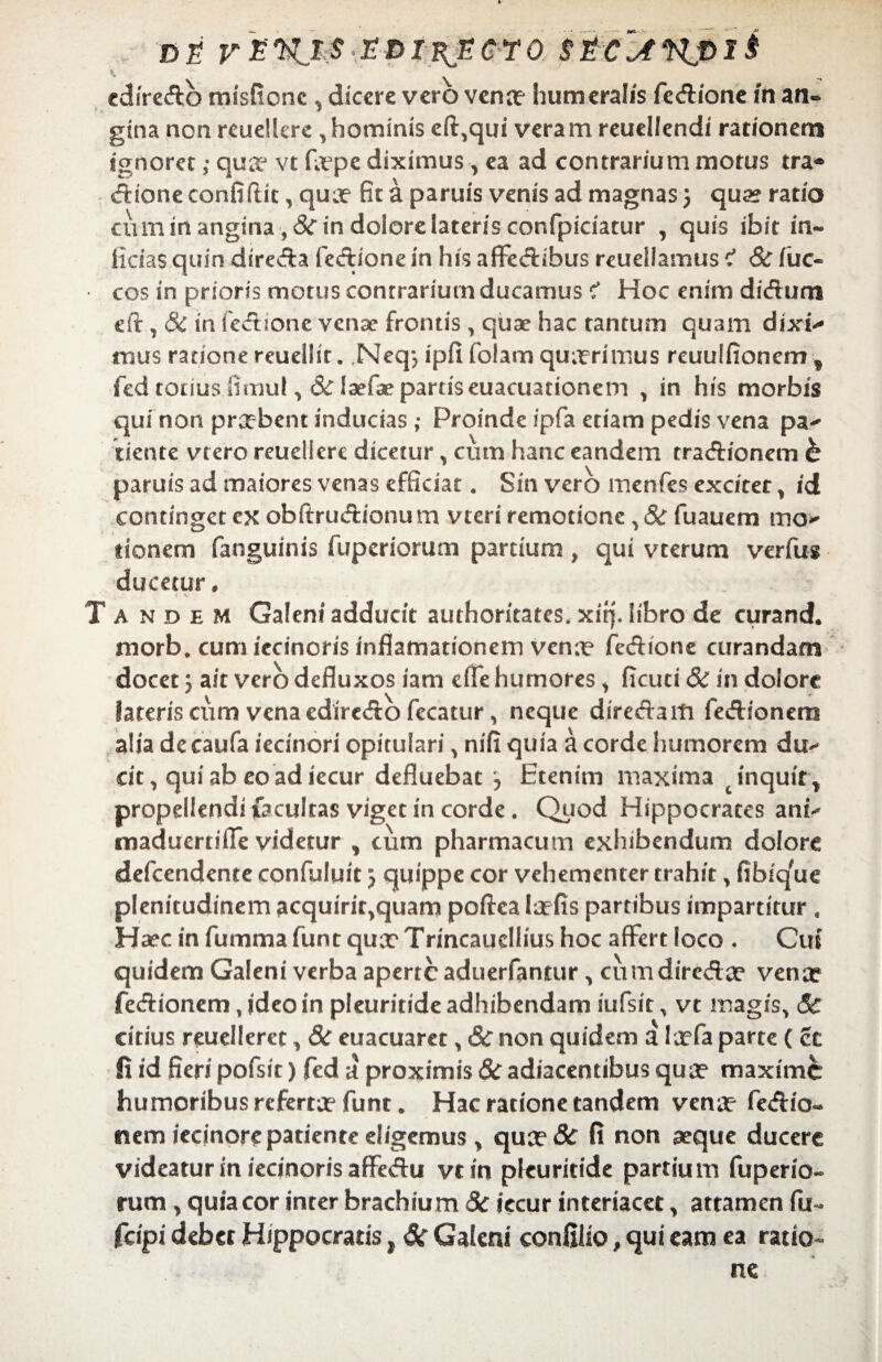 DS r£WJ;$'.E-piKjSGYO. Sic^Kplt cdiredb misftonc , dicere vero vena? humeralis fedione in an¬ gina non reuelkre ,hominis efi^qui veram reuellendi rationem ignoret ,• qua-1 vt fa?pe diximus , ea ad contrarium motus tra® dione confidit, qua? fit a paruis venis ad magnas j qua? ratio cuminanginaj&indolorelaterisconfpiciatur , quis ibit in¬ ficias quin direda fedione in his affectibus reuellamus < Sc iuc- cos in prioris motus conrrariutn ducamus < Hoc enim didum eft , 8c in fedione venae frontis , quae hac tantum quam dixh- mus ratione reuellir. .Neqj ipfi fotam quaerimus reuuIfioncmf fed totius fimul, &T laefae partis euacuationem , in his morbis qui non praebent inducias; Proinde ipfa etiam pedis vena pa^ ciente vtero reuellere dicetur , cum hanc eandem tradionem b paruis ad maiores venas efficiat. Sin vero menfes excitet % id continget ex obftrudionu m vteri remotione, & fuauem mo^ donem fanguinis fuperiorum partium , qui vterum verfus ducetur» Tandem Galeni adducit authoritates. xiqMibro de curand. morb. cum iecinoris inflamationem vena? fedione curandam docet5 ait vero defluxos iam effe humores > ficuti 3c in dolore lateris cum vena ediredo fecatur > neque diredaiti fedionem alia decaufa iecinori opitulari > nifi quia a corde humorem du^ dt, quiabeo adiecur defluebat , Etenim maxima c inquit * propellendi facultas viget in corde . Quod Hippocrates ani-* maduerriffe videtur , cum pharmacum exhibendum dolore defeendente confuluit 5 quippe cor vehementer trahit, fibique plenitudinem acquiri^quam poftea Ia?fis partibus impartitur , Haec in fumma funt qua? Trincaudlius hoc affert loco ♦ Cui quidem Galeni verba aperte aduerfantur ^ cumdireda? vena? fedionem, ideo in pleuritide adhibendam iufsit, vt magis, 5c citius reuelleret, 8c euacuaret , & non quidem a la?fa parte ( ce fi id fieri pofsit) fed a proximis 8c adiacentibus qua? maxime humoribus referta? funt. Hac ratione tandem vena? fedio- nem iednore patiente eligemus , qua?& fi non aeque ducere videatur in iecinoris affedu vtin pkuritide partium fuperio- rum, quia cor inter brachium 8c iccur interiacet * attamen fu- fcipi debet Hippocratis t &r Galeni confilio # qui eam ea ratio-