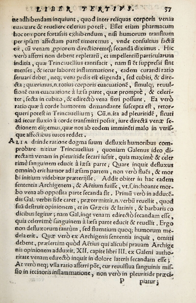 'm adhibendam inquiunt, quod inter reliquas corporis venas cuacuare& reueliere celerius poteft. Ellet etiam pharmacum hoc tem pore fortafsisexhibendum, mfi humorum trartfitum per ipfam affedam parte timeremus , vnde confultius fad3 esf , cu venam ^ppiorem diredioremcf; fecanda diximus . Hic vero afferri non debent repietaru, et impellenriuparticularutn indicia , quae Trincauellius tantifacit , nam fi ct fupprefsi fint menfes ,<S?iecur laboret inflammatione, eadem curandi ratio feruari debet, neqj vena pedis eft eligenda , fed cubiti, 8i di re¬ da ; quaeriinus.n.codus corporis euacuationc, fimulqj reuuf fionc cum euacuatione a iteia parte, quae prompte , Si celeri ter, feda in cubito, Si ediredo vena fieri poffunt. Ea vero ratio quae a corde humorem demandante fufceptacft, retor queri poteft in Trincaueihum j Cu.n.ita ad pleuritide , ficuti ad iecur fluxio a corde tranfmitti pofs/t, iure direda ven$ fe- dionem eligemus,qua? nos ab eodem immindimalo in vtriC» que affeci ibus tutos reddet, Ati a deinde ratione dogma iuum defluxis humoribus com¬ probare nititur Trincaueiiius , quoniam Galenus ideo di redam venam in pleuritide fecari iufsit, quia maxime Si celer rime fanguinem educit alaffa parte,- Quare inquit defluxu» omnino erit humor ad I adam partem , non vero flues, & mor bi initium videbitur praercrijfle. Addit obiter in hac eadem fententia Archigenem, Si Actium fuiffe, vt.f.inchoante mor¬ bo vena ab oppoflta parte fecanda fit. Primu vero in adduee- dis Gal. verbis fide caret, praeter mittit, n.verbu reuellit, quod fua deftruit opinionem , et in Grafcis Si latinis , & barbaris co dicibus legitur j nam Gal.inqr venam ediredo fecandam effe , quia celerrime fanguinem a iaefa parte educit Si reuellit, Ergo non defluxorum tantum, fed fluentium quoq; humorum me¬ dela erit. Qua? vero ex Archigenis fententia inquit , omitti debent, praefertim quod Actius qui alicubi prauam Archigc nis opinionem adduxit. Xlf. capite libri III. ex Galeni autho- ritate venam ediredo inquit in dolore lateris fecandam effej ' At vero neqj vlla ratio afferri pot, cur reuulfiua fanguinis mifi. fio in iecinoris inflammatione s non vero in pleuritide pra?ci P piaturi