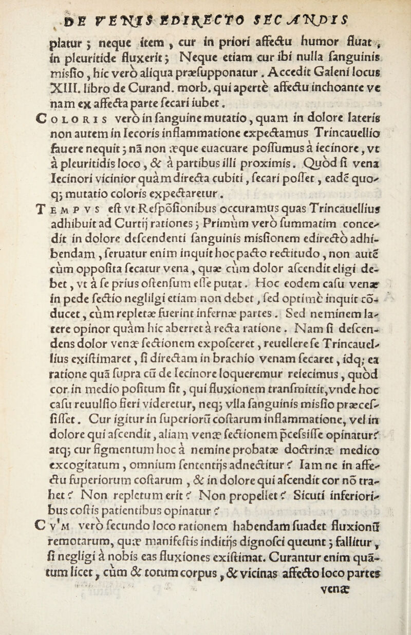 &E FEKJS SDII^ECTO SEC^KpiS piatur j neque item , cur in priori affedu humor fluat t in pleuritide fluxerit j Neque etiam cur ibi nulia fanguinis misfio, hic vero aliqua praefupponatur. Accedit Galeni locus XIII. libro de Curand. morb. qui aperte aflfedu inchoante ve nam ex affeda parte fecari iubet. Coloris vero in fanguine mutatio, quam in dolore lateris non autem in lecoris inflammatione cxpedamus Trincauellio fauere nequit 5 na non ;tque euacuare poflumus a iecinore, vt a pleuriddis loco, 8i a partibus illi proximis. Quod fi vena Iecinori vicinior quam direda cubiti, fecari poflet, eadc quo- q; mutatio coloris expedaretur. T e m p v s eft vt Refpofionibus occuramus quas Trincauellius adhibuit ad Curttj rationes j Primum vero fummatim conce- dit in dolore defcendenti fanguinis misfionem cdirecfto adhi¬ bendam , fcruatur enim inquit hoc pado reditudo, non autc cum oppofita fecatur vena, quae cum dolor afcenditeligi de¬ bet , vt a fe prius oftenfum e!Te putat. Hoc eodem cafu venar in pede fedio neglilgi etiam non debet, fed optime inquit co- ducet, cum repletae fuerint infernae partes . Sed neminem la- tere opinor quam hic aberret a reda ratione. Nam fi defeen- dens dolor vena? fedionem expofeeret, reuellerefe Trincauel- lius exifiimaret, fi diredam in brachio venam fecaret, idq,- ea ratione qua fupra cu de Iecinore loqueremur reiecimus, quod cor in medio politum fit, qui fluxionem tranfmittit,vnde hoc cafu reuulfio fieri videretur, neq; vlla fanguinis misfio praecef- fiflet. Cur igitur in fuperioru coftarum inflammatione, vel in dolore qui afeendit, aliam vena? fedionem pcefsiffe opinatur? atqj cur figmentum hoc a nemine probatae dodrina? medico excogitatum , omnium fentcntrjs adneditur c’ Ia m ne in afFe- du fuperiorum coftarum , & in dolore qui afeendit cor no tra¬ het ? Non repletum erit? Non propellet ? Sicuti inferiori¬ bus coftis patientibus opinatur ? C v‘m vero fecundo loco rationem habendam fuadet fluxionu remotarum, qua? manifeftis inditrjs dignofei queunt j fallitur, fi negligi a nobis eas fluxiones exiftimat. Curantur enim qua- tum licet, cum & totum corpus, & vicinas affefto loco partes ‘ ' ven®
