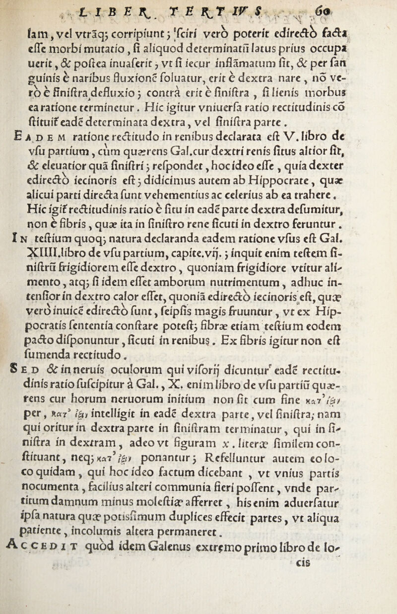 '\Y • a fam, vd vtraqj corripiunt j Triri vero poterit ediredb fada efle morbi mutatio, fi aliquod determinatu iatus pr/us occupa uerit , & poftea inuaferit y vt fi iecur inflamatum fit, 8c per fati guinis e naribus fluxione foiuatur, erit e dextra nare , no ve¬ ro e finiftra defluxio 5 contra erit e fimftra , fi lienis morbus ea ratione terminetur * Hic igitur vniuerfa ratio rectitudinis co ftituif eade determinata dextra, vel fimftra parte , Eadem ratione reditudo in renibus declarata eftV. libro dc vfu partium, cum qu^rens Gal.cur dextri renis fitus altior firf Sc eleuatior qua finiftri 5 refpondec, hoc ideo efle , quia dexter ediredo iecinoris cft 5 didicimus autem ab Hippocrate, quae alicui pard direda funt vehementius ac celerius ab ea trahere. Hic igifreditudinis ratio e fitu in eade parte dextra defumitur, non c fibris, quae ita in finiftro rene ficuti in dextro feruntur. I n teftium quoqj natura declaranda eadem ratione vfus eft Gaf ♦ XlUUibro de vfu partium, capite.vq. j inquit enim teftem fi- niftru frigidiorem efle dextro, quoniam frigidiore vtitur ali¬ mento , atq; fi idem efiet amborum nutrimentum, adhuc in¬ tendor in dextro calor cflet, quonia ediredb iecinoris efl, quee veroinuicc ediredb fune, feipfis magis fruuntur, vt ex Hip¬ pocratis fententia conftare poteftj fibrae etiam teftium eodem pado difponuntur, ficuti in renibus . Ex fibris igitur non eft fumenda rectitudo* Sed &mnerufs oculorum quivifori] dicuntur’ eade rectitu- d/nis ratio fufdpitur a Gal., X» enim libro de vfu parciu quae¬ rens cur horum neruorum initium non fit cum fine *« per, r«73 i|i> intelligit in eade dextra parte, vel finiftra; nam qui oritur in dextra parte in imifiram terminatur, qui in fi- niftra in dextram, adeovt figuram x.Iitera? fimilemcon- ftiruant, neq; xa7S(£iv ponantur j Refelluntur autem eo lo¬ co quidam, qui hoc ideo factum dicebant , vt vnius partis nocumenta, facilius alteri communia fieri poffent, vnde par- titum damnum minus moleftia? afferret, his enim aduerfatur ipfa natura qua? pousfimum duplices effecit partes, vt aliqua patiente, incolumis altera permaneret. Accedi t quod idem Galenus extremo primo libro de Io- cis