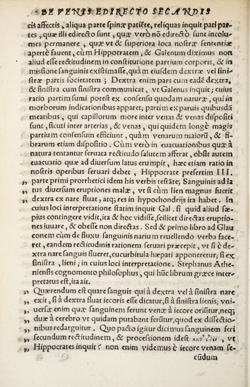 rtKtfrtmt&eito stcjtnpts deflectis y aliqua parte fpina? pati?tc, reliquas inquit pati par¬ tes vquae illi edire&o funt, qua* vero no edire<ffb funt incolu** mes permanere , qua?vt& fuperiora loca noftra? fenrcnciae aperte fauent, eu m Hippocratem, 8c Galenum diximus noti aliud effere&itudinem in confticutione partium corporis, 6c iri mtsfione fanguinis cxiftirnafTe,quam eiufdem dextrae vei fini** ftrae partis fdciecatem j Dextra enim pars cum eade dextra, &finiftra cum finiftra communicat, vt Galenus inquit; cuius rado partimfumi poteftex confenfu quodam naturce, qui m morborum indicacionibusapparet,- partimexparuis quibusda meatibus, qui capillorum more inter venas & venas difpofiti funt ,fiani inter arterias y& venas , qui quidem longe magis partium confenTum efficiunt, quam venarum maioru>& fi¬ brarum etiam difpofido . Cum vero in euacuationibus qua? a natura tentantur feruata redrirudo falutem afferat , dbfir autem cuaeuado quae ad diuerfum latus erumpit, haec etiam ratio in noftris operibus feruari debet , Hippocrate prefertim III. n parte primi prorrhetici idem his verbis teftate; Sanguinis ad U tus diuerfum eruptiones malae y vcficum lien magnus fuerit »» dextra ex nare fluat, atq; res in hypochondrrjs ita habet, In cuius loci interpretatione ftatim inquit Gal. fi quid aliud fae- pius contingere vidit,ita & hoc vidi fle ,fcil icet dire&as eruptio¬ nes iuuare, 8c obeffe non directas < Sed 8c primo libro ad Glau conem cum de fluxu fanguinis narium reucllcndo verba face¬ ret , eandem reditudinis rationem feruari praecepit , vt fi c de* xtra nare fanguis flueret,cucurbitula haepati apponeretur,- fi ex finilira , lieni; in cuius loci interpretatione „ Stephanus Athe- nienfis cognomento philofophus, qui huc librum gra?ce inter* pretatus effata ait. & Quaerendum cft quare fanguis quia dextra velafiniflra nare 5, exit, fi a dextra fluat iecoris effe dicatur,fi a finiftra lienis,* vni- uerfe enim qu;t* fanguinem ferunt vena? a iecorc oriutur,neq^ a, duae a cerebro vt quidam putabant ferutur,quodex diife&io^ s, nibus redarguitur. Quo pa<ftoigimr dici mus fanguinem feri ^ fecundum reditudinem, & proccfsionem ideft t ito , vt Hippocrates inquit i non enim videmus c iecore venam fe« cudum