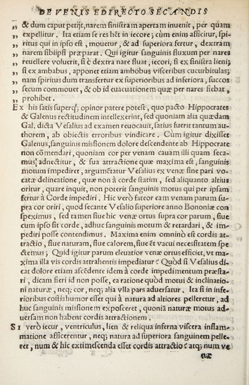 *be jrgwjs Bc dum caput petij£}narem finiftram apertam inuenit, per quam „ expellitur. Ita etiam fe res het in iecorc 5 cum enim afficitur, fpi- „ ritus qui in ipfo eft , mouetur, & ad fuperiora fertur, dextram „ narem fibiipfi praeparat. Qui igitur fanguinis fluxum per nares „ reuellere voluerit, fi e dextra nare fluat, iecori; fi ex finiftra iienij ,, fi ex ambabus, apponet etiam ambobus vifceribus cucurbitulasj ,, nam fpiritus dum transfertur ex fuperioribus ad inferiora, fuccos fecum commouet,&obideuacuationetnquaeper nares fiebat „ „ prohibet, i > Ex his fatis fuperq^ opinor patere poteA, quo pa<fto Hippocrates & Galenus reditudinem intellexerint, fed quoniam alia quaedam Gal. difta Vefalius ad examen reuocauiqfatius fuerit tantum au- fhorem, ab obiedis erroribus vindicare. Cum igitur dixiffec Galenus,fanguinis misfionem dolore defeendente ab Hippocrate tioncomendari, quoniam cor per venam cauam illi quam feca- mus* adneditur , Sc fua attradionequae maxima eft, fanguinis motum impediret, argumetatur Vefalius ex venae fine pari vo- j catae delineatione, quae non a corde ftatim , fed aliquanto altius oritur , quare inquit, non poterit fanguinis motus qui per ipfam fertur a Corde impediri. Hic vero fateor eam venam parum fu- pra cor oriri, quod fecante Vefaliofuperiore anno Bononiae cor* (peximus , fed tamen fiue hic venae ortus fupra cor parum , Guc cum ipfo fit corde, adhuc fanguinis motum &c retardari , 6c im¬ pediri pofle contendimus. Maxima enim omnino eft cordis at- tradio, fiue naturam, fiue calorem,fiue ct vacui necesfitatem fpc demus j Quid igitur parum cleuatior venae ortus efficiet, vt ma¬ xima illa vis cordis attrahentis impediatur C Quod fi Vefalius di¬ cat dolore etiam afcedente idem a corde impedimentum praefta- ri, dicam fieri id non polfe, ea ratione quod motui 3c inclinatio- s ni naturae , neq; cor, neq; alia vlla pars aduerfatur. Ita fi in infe¬ rioribus coft is humor eftet qui a natura ad alciorcs pelleretur, ad huc fanguinis misfionem expofeeree, quonia naturx motus ad- uerfam non habent cordis attradionem , S 1 vero iecur , ventriculus, lien & reliqua inferna vifcera inflam- v mationc afficerentur, neqj natura ad fuperiora fanguinem pelle- j rei, num <k hic extimefccnda efiei cordis auradio tf atqj nuru vc