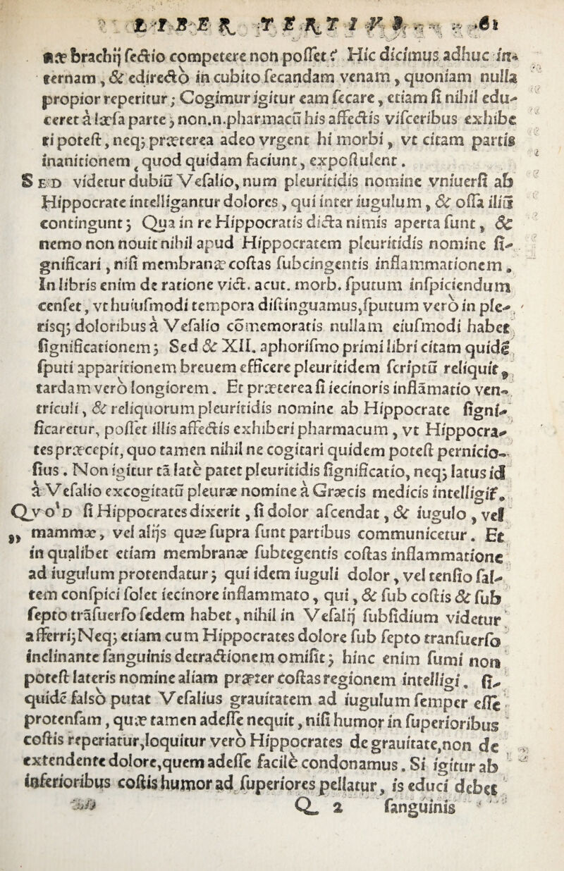 £,■ ‘I S E T E T I V 9-r i-i =:■ t| ^*6i «a? ferach!) fctftio competere non poffet f Hic dicimus adhuc in» ternam, & edire&b in cubito fecandam venam, quoniam nulla propior reperitur; Cogimur igitur eam fecare, etiam fi nihil edu¬ ceret a itrfa parte} non.n.pharmacu his aflfe&is vifceribus exhibe fi poteft, neq; preeterea adeo vrgent hi morbi, vt citam partis inanitionem quod quidam faciunt, expoftulcnt. Sed videtur dubiu Vefalio, nuta pieuritidis nomine vniuerfi ab Hippocrate inteliigantur dolores, qui inter iugulum, 6c olla ilia contingunt) Qua in re Hippocratis diefa nimis aperta funt, Sc nemo non nouit nihil apud Hippocratem pieuritidis nomine fi- gnificari, nifi membrana*coftas fubcingentis inflammationem» In libris enim de ratione viet. acut. tnorb. fputum infpiciendum cenfet , vthuiufmodi tempora diftinguarnus/putum vero in ple- risq; doloribus a Vefalio comemoraris nullam ciufmodi habet fignificationem) Sed & XII. aphorifmo primi libri citam quidg (puti apparitionernbreuemefffcercpkuritidem feriptu reliquit 9 tardam vero longiorem. Et praeterea fi iecinoris inflamatio ven» tricuii, & reliquorum pieuritidis nomine ab Hippocrate fignt- ficaretur, pollet illis afFedtis exhiberi pharmacum , vt Hippocra¬ tes pnrcepir, quo tamen nihil ne cogitari quidem poteft pernicio» fius. Non igitur ta late patet pieuritidis fignificatio, neq) latus id a V efalio excogitatu pleurae nomine a Graecis medicis intellioif. Qyo' D fi Hippocrates dixerit, fi dolor afeendat, 6c iugulo , vel „ mammae, vel alfjs quae fupra funt partibus communicetur. Et in qualibet etiam membranae fubtegentis coftas inflammatione ad iugulum protendatur) qui idem iuguli dolor, ve! tenfio fal- tem confpici folet iecinore inflammato, qui, & fub coftis 8c fub fepto trafuerfo fedem habet, nihil in Vefalij fubfidium videtur afferri^Neq) etiam cum Hippocrates dolore fub fepto tranfuerfo! inclinante fanguinis detradionem omifit) hinc enim fumi no» poteft lateris nomine aliam prjpier coftas regionem intdligi. quide falso putat Vcfalius grauitatem ad iugulum femper efle protenfam, qua? tamen adefle nequit, nifi humor in fuperioribus coftis reperiatur,Ioquitur vero Hippocrates de grauitate.non dc extendente dolore,quem adefle facili condonamus. Si igitur ab inferioribus coftis humor ad fuperiores pellatur , is educi debee Q» a