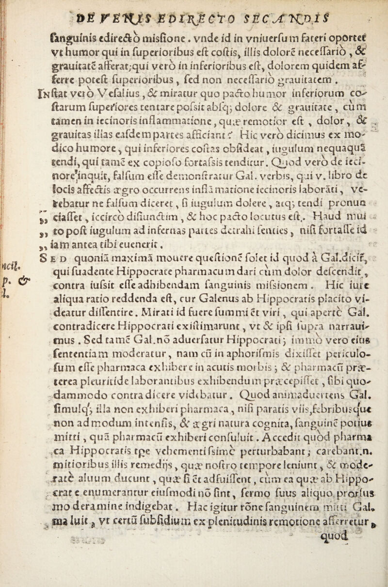 1 mi, p. & ■L »e rEKjtf Eoiiijicro secxkpj^ (anguinis cdire&b misfione . vnde id in vniuerfum fateri oporter V£ humor qui in fuperioribus eft coftis, illis dolore neceffario , & grauitate afferatjqui vero m inferioribus eft, dolorem quidem a Er ferre poteft fuperioribus , fed non neceflario grauitacem . Initas veto Vr€falius , & miratur quo pa<fto humor inferiorum ccv Harum fupertores tcntarepofsitabfep dolore 3c granicatc, cum eam en in iecmods inflammatione , quie remotior eft , dolor, 6c ..... grauicas illas eafdcm partes afficiant c' Hic vero dicimus ex mo¬ dico humore, qui inferiores coftas cblldeat , iugulum nequaquS lendi, qui tame ex copiofo fortafsis tenditur. Quod vero de kcf* tiorehnquis:, falfum e fle detnonitrarur Gal. verbss, qui v. hfaro dt locis affectis argro occurrens infla matione iccinoris laborati, vc- bebatur ne falfum diceret, fi iugulum dolere Y atqj tendi pronua daffet, iccirco difiun&im,& hoc pacto locutus eft, ♦ Haud mui „ topoft iugulum ad infernas paties demahi tendes > mftfortaiTeid iam antea tibi euencrit, • e Sed quonia maxima mouere queftionc fo!et id quod a Gal.dicif, qui fuadente Hippocrace pharmacum dari cum dolor defccndit, contra iufsic effe adbibendam fanguinis mifsionem . Hic iure aliqua ratio reddenda eft, cur Galenus ab Hippocratis placito vi¬ deatur diilentire. Mirati id fuere fummiet viri, qui aperte Gah contradicere Hippocrati exiftimarunt, vt Sc ipfi iupra narrauv mus. Sed tamc Gal.no aduerfatur Hippocrati; immo vero eius fententiam moderatur, nam cu in aphonfmis dixiffct periculo- fum efTe pharmaca exhibere in acutis morbis } & pharmacu pr;t- icrea pleuritide laborantibus exhibendu m pr&xepiftet, fibi quo^ dammedo contradicere videbatur. Quod animadumens Gal. fimulq^ illa non exhiberi pharmaca, nifi paratis viis,febribu$uuc non admodum intenfis, & agri natura cognita,fanguinc potius mitti, qua pharmacu exhiberi confuluit. Accedit quod pharrni xz Hippocratis rge vehementi fsime perturbabant; carebant.n. mitioribus illis remedijs, quee noftro tempore leniunt, Sc. mode^ rate ahium ducunt, quee fi et adfuuTcnc, cum ea qua ab Hippo*' crate enumerantur eiufmodino fint, fermo fuus aliquo prarfus jno deramine indigebat. Hac igitur ronefanguintm muti GaL * ma luit ^ vt certu fubfidiurn ex plenitudinis remotione afferretur &