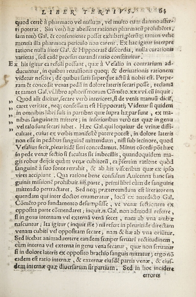 ©4 ' L 1 B E X ? % T I ' quod ccrtc a pharmaco vel nullum, ve! mtifro cum damnoaf&tf>- ri poterat. Sin vero ha? abeiknr rationes pharmaci! prohiberes 9 sani tuto Gal. cc confendente pollet exhibcri^pleraq} tamen vehe, mcntia illa pharmaca periculo non carent , Ex hac igitur fnterpri latione nulla nater Gal. & Hippocrate difeordia, nulla curadoiife varietas , fed cade prorfus curandi rado conftitukur. E x his igitur ca refelli poliunt % qux a Vdaiio in contrarium adU ducuntur,mquibus reuulfionis quoq; & deriuatioms rationem videtur nefeire 3 de quibus fatis fuper^ueaAu a nobis efh Perpe^ ram et concedit venas peda in dolore lateris fccari poOe, rcciaml se tamen Gal.vUibrc aphonTmorum Corneto.xxxvi.cu inquit * >> Quod aut dicitur,fecare vero interiores,fi de venis manuu dkiff ^ caret veritate, neq3 confeilum efi: Hippocrati Videtur fi quidem ^ m omnibus libri fufs in partibns quae fupra h:tpar funt , cx ma- nibus fanguinem mittere 3 in inferioribus vero eas qute in genu ^ vel calo fu-nt fccari iubec. Hxc Gal.qui loquitur de vrinae diffi¬ cultate , cuius ex verbis manifefte patere poteft, m dolore Sateris non effe in pedibus fanguinS mittendum , nifi fub iecinore, quod Vcfalius fecit,pleuritide fieri concedamus. Minus cocedi-pot haec gn pede venx fecUo fi facultas fit imbecillis , quandoquidem ma- gts robur deifeit quam venae cubitorii, ca pferrim ratione quod fanguinc a fuo fonte retrahit 5 & ab his vifceribus quae ex ipfo vires accipiunt . Qua ratione bene confultus Auicenna hanc fah guinis miisione prohibuit.iiff.parte, primi libri cum de fanguinc mittendo pertractaret. Sed neq} praxereundurn eft iiteratorero quendam qui inter dodos.enumeratur , locaro: anredidio Ga*> Corneto pro fundamento defumpfifle , vc tfenae kdiontm ex , oppofica parte comendaret; inquit.rt.Gal. non ad modii referre , ,-4 fi in genu internam vel externa vena feces y nam ab vna ambi? nafcuntur; Ita igitur (inquit ille ) nil refert in phurhidz directam venam cubiti vel oppofitam fccare> nam Sc ha? ab vna oriatur* Sed licebat animaduertere eandem femper feriiari rectitudinem ^ cum interna ve! externa in genu vena fecatur.. qua? non feruatiurr fi in dolore lateris ex oppofico brachio fanguis mittatur 3 ergo no eadem eft ratio interna? , Sc externae eiufde partis venae, dr dufl «fcmilircra*diuafarym&partium. Sed in hoc incidere errores