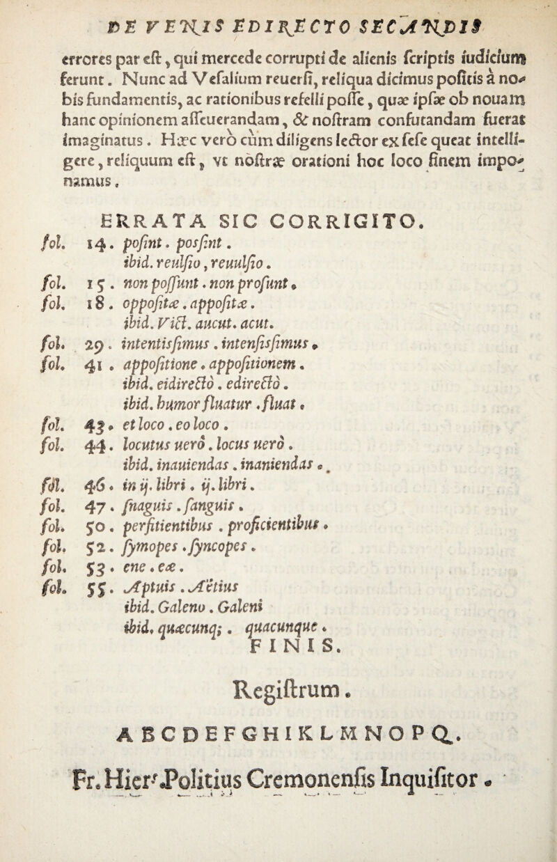 15JS VEVflS EDIB^ECTO SECJWJ319 «rrcres par cft , qui mercede corrupti de alienis (criptis iudfciutt* ferunt. Nunc ad V efalium reuerfi, reliqua dicimus pofids a noK bis fundamentis, ac rationibus refelli palle s quae ipfaeob nouam hanc opinionem aflcuerandam, 8c noffram confutandam fuerat imaginatus. Hirc vero cum diligens leftor ex fefe queat intelli- gere, reliquum eft, vt noftra? orationi hoc loco finem impo* namus, ERRATA SIC CORRIGITO. fol. 14. pofini. posfint. ibid. reulfio, reuulfio. fol. 1q . non pojfunt. non profunt» fol, 18. oppofit<e. appofitx. ibid. Fici, anent, acut. fol. 29. intentisfimus. intenfisfimus, fol. 41 . appofitione. appofitionem. ibid. eidirefto. edireffo. ibid. humor fluatur .fluat. fol. 43 • et loco. eo loco. fol. 44 • locutus uero. locus nero. ibid. inauiendas. inaniendas« fol. 46. in i], libri. ij. libri. fol. 47. fnaguis .fanguis. fol. 50. perfitientibus . proficientibus. fol. 52. fymopes .fyncopes. fol $3 . ene.eee. fol. $$. Aptuis . utilius ibid. Galeno. Galeni ibid. qH(ecunq;. quacunque. ‘ FINIS. Rcgiftrum. abcdefghiklmnopq.. Fr.Hicr'«Politius Cremonenfis Inquifitor« • __ , ___. i e* > t • »— *—* ® — >■