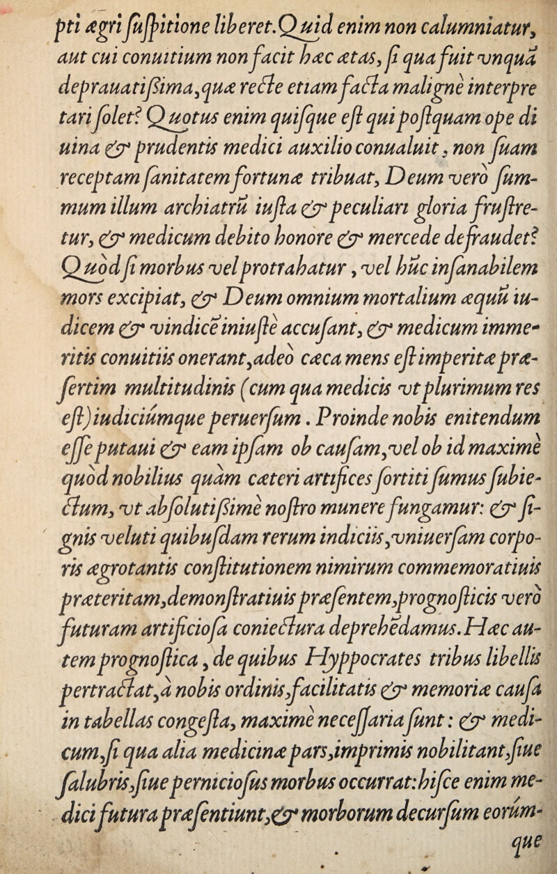 gft agrifufl itione liberet.Quid enim non calumniatur, aut cui conmtium non facit bacatas, (i quafuit vnqua deprauatifima, qua re fle etiam fafla maligne interpre tarifolet? Quotus enim quifque eflquipof quam ope di uina & prudentis medici auxilio conualuit, non fluam receptam fanitatem fortuna tribuat, Deum vero flum- mum illum archiatru iufla & peculiari gloria fruflre- tur, & medicum debito honore & mercede deflaudetf Quod f morbus velprotrahatur, vel huc infanabilem mors excipiat, & Deum omnium mortalium aquu iu~ dicem & vindice iniufle accufant, & medicum imme¬ ritis conuitiis onerant,adeo caca mens efl imperitapra- fertim multitudinis (cum qua medicis vtplurimum res ?fl) iudiciumque peruerfum. Proinde nobis enitendum ?Jfeputaui & eam ipflam ob caujam,vel ob id maxime quod nobilius quam cateri artificesflortitifumus flubie- flum, vt abfilutifime noflro munere fungamur: & fl- gnis veluti quibufdam rerum indiciis,vniuerfm corpo¬ ris agrotantis conflitutionem nimirum commemoratiuis prateritam,demonflratiuis praflentem,prognoflicis vero futuram artiflciofa conieflura deprehedamus. Hac au¬ temprognoflica, de quibus Hyppocrates tribus libellis pertraflat,d nobis ordinis facilitatis & memoria caufa in tabellas congefla, maxime neceffaria fimt: & medi¬ cum,fl qua alia medicina parsfimgrimis nobilitant flue Jalubrisflueperniciofus morbus occurrat:hifee enim me¬ dici futura praflntiunt& morborum decurfum eorum- que e e