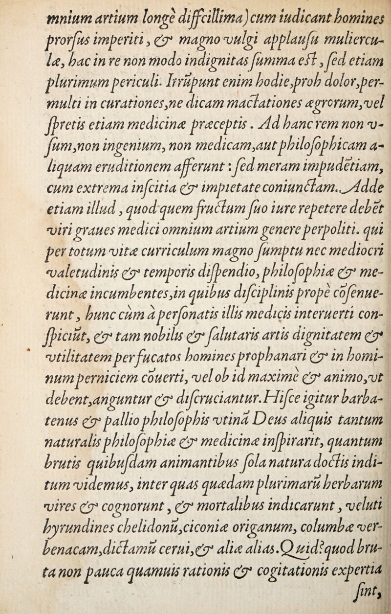 mnium artium longe diffcillima) cum indicant homines prorfus imperiti, & magno vulgi applaufu muliercu¬ la, hac in re non modo indignitas fumma eft ,fed etiam plurimum periculi- Inupunt enim hodie,proh dolor,per¬ multi in curationes,ne dicam maclationes agrorum,vel floretis etiam medicina praceptis. Ad hanc rem non v- (um,non ingenium, non medicam,autphilojophicam a- limam eruditionem afferunt:fed meram impudetiam, cum extrema infcitia & impietate coniunSlam.^Adde etiam illud, quod quemfruAum fuo iure repetere debet virigraues medici omnium artium genere perpoliti, qui per totum vita curriculum magno fumptu nec mediocri valetudinis & temporis dijfendio, philo fophia & me¬ dicina incumbentes,in quibus difciplmisprope cofenue- runt, hunc cumapertonatis illis medicis interuerti con- fficiut, & tam nobilis& falutaris artis dignitatem & vtilitatem per fucatos homines propbanari & in homi¬ num perniciem couerti, velob id maxime & animo,vt debent,anguntur & difcruciantur. Hifce igitur barba- tenus & pallio philofophis vtina Deus aliquis tantum naturalisphilofophia & medicina inffirarit, quantum brutis quibufdam animantibus fola natura do Ais indi¬ tum videmus, inter quas quadam plurimam herbarum vires & cognomnt, & mortalibus indicarunt, veluti hyrundines chelidonii,ciconia origanum, columba ver¬ benacam,diffamu cerui,&alia alias.Quidfquod bru¬ ta non pauca quamuis rationis & cogitationis expertia HV)?