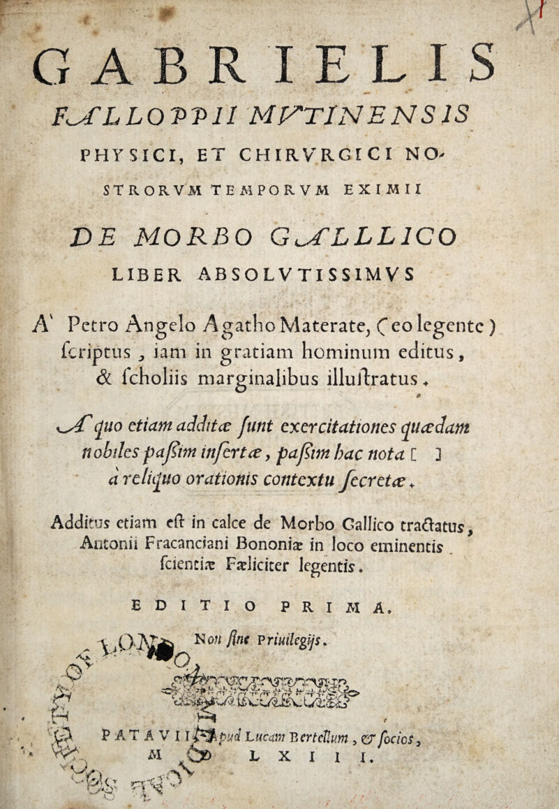 4* E L I F^fLLOVVlI MUTINENSIS I •» PHYSICI, ET CHIRVRGICI NO- STRORVM TEMPORVM EXIMII DE MORBO GU^LLLICO LIBER ABSOLVTISSIMVS A' Petro Angelo Agatho Materate, Ceo legente ) feriptus „ iam in gratiam hominum editus, & lcholiis marginalibus illuJlratus ♦ w/quo etiam additce funt exercitationes quadam nobiles pafim infert ce, pafim hac nota [ ] d reliquo orationis contextu fecreta „ Additus etiam eft in calce de Morbo Gallico tra&atus. Antonii Fracanciani Bononiae in loco eminentis fciencia: Faeliciter legentis. EDITIO PRIMA.