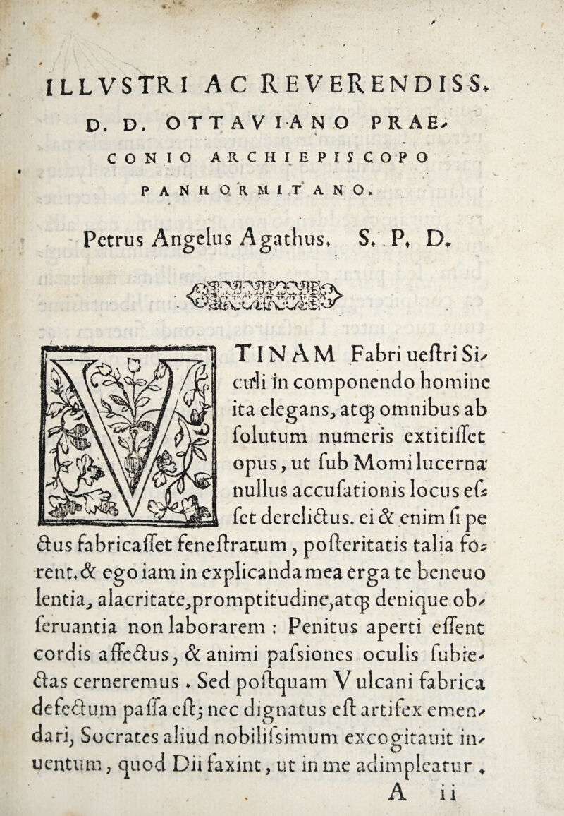 illvstri ac rf,verendiss. D. D. OTTAVIANO PRAE/ *% » CONIO A R. C H I E P I S COPO P A N H OR M I T A N O, * Petrus Angelus Agathus, S,. P, D» . ■m TINAM FabriueftriSi^ ctfli in componendo homine ita elegans, atep omnibus ab folutum numeris extitiilet opus,ut fubMomilucerna' nullus accufationis locus efs fet derelidus. ei 8t enim fi pe dus fabricaffet feneftratum, pofleritatis talia fo? ■rent«& ego iam in explicanda mea erga te beneuo lentia, alacritate,promptitudine,atcp denique ob* feruantia non laborarem ; Penitus aperti edent cordis affedus, & animi pafsiones oculis fubk' das cerneremus * Sed poldquam Vulcani fabrica defedum paiia eftj nec dignatus efl artifex emen/ dari, Socrates aliud nobililsimum excogdtauit iiv ' O uentum, quod Dii faxint, ut in me adimpleatur ♦
