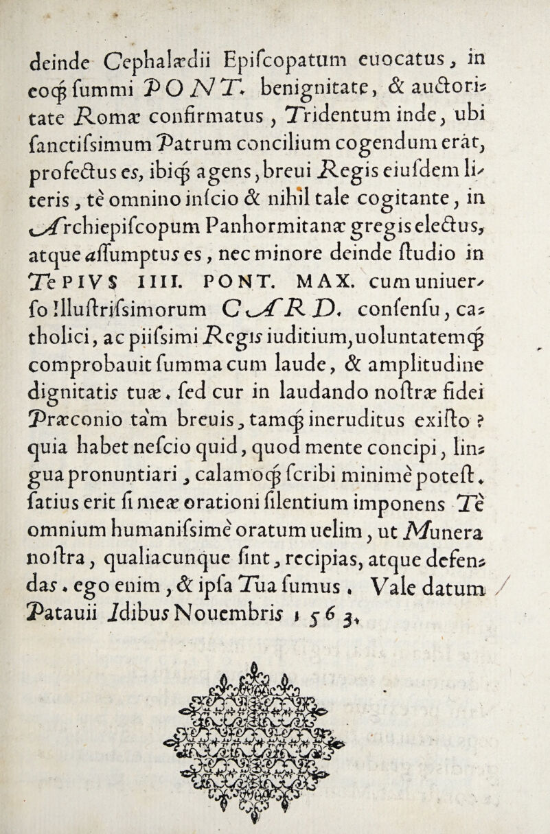 deinde Cephakdii Epifcopatnm euocatus, in eocpCummi PONT, benignitate, & au&oris tate .Roma: confirmatus, Tridentum inde, ubi CanctiCsimum Patrum concilium cogendum erat, profeduses, ibicp agens,breui .Regiseiufdemli' teris, te omnino infcio Sc nihil tale cogitante, in t^/rchiepifcopum Panhormitana: gregiseledus, atque afCumptus es, nec minore deinde ftudio in Te P IV $ 1111. PONT. MAX. cumuniuer^ fo Illuffrifsimorum .jD. confenCu, cas tholici, ac piiCsimi JRegis iuditium,uoluntatemqj comprobauitfummacum laude, & amplitudine dignitatis tuie* fed cur in laudando noftr^ fidei Pratconio ta'm breuis., tam® ineruditus exiffo ? quia habet nefcio quid, quod mente concipi, lin? guapronuntiari, calamocpCcribi minime poteft* Catius erit fi meat orationi Clientium imponens Te omnium humaniCsime oratum uelim, ut jV/unera nollra, qualiacunque fint^ recipias, atque defern das«ego enim, & ipCa Tua fumus. Vale datum /