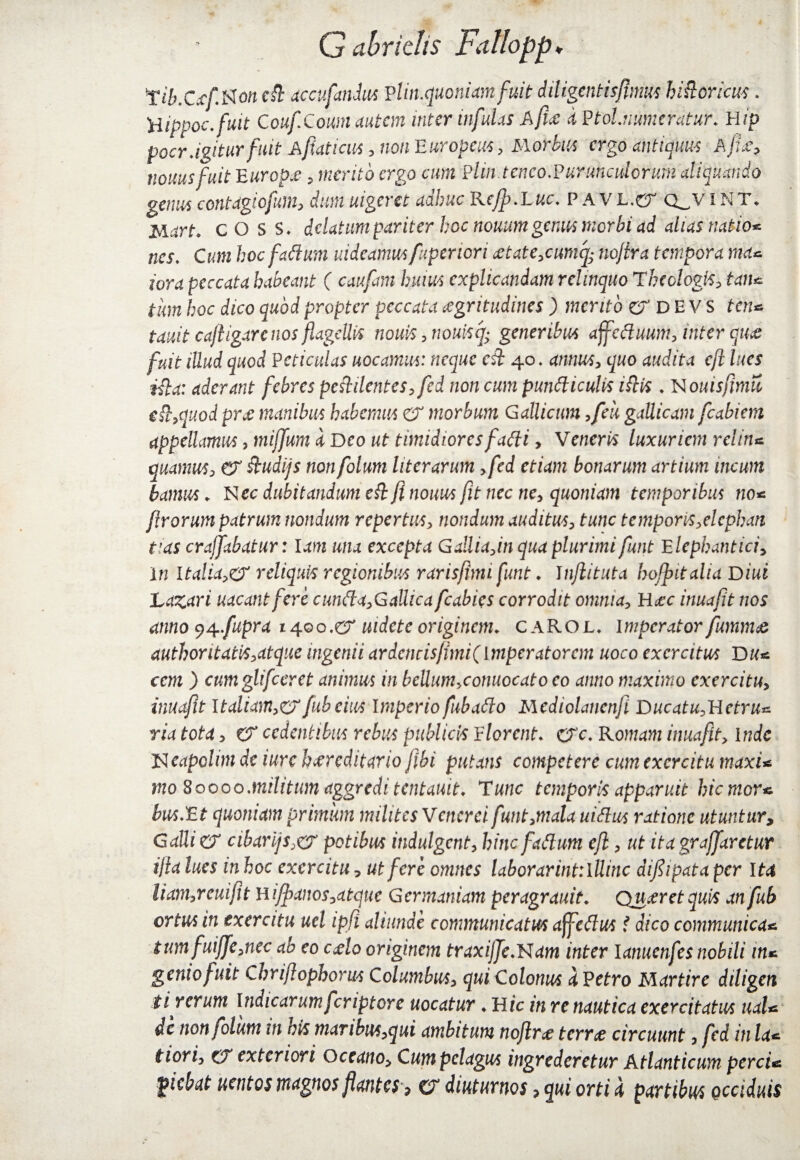 1iib.Cicf.Noncft accufmdus vlin.quoniamfuti diligentisftnms hi&oricus. H ippoc.fuit CoufCoum autem tuter infulas A fice d P tolnumeratur. Hip pocr agitur fuit Afiaticns, non Europcus, Morbus ergo antiquus Ape, tiouusfuit Europe, merifo ergo cwm Flin.tenco.Purunculcrum aliquando genus contagiofum, dum uigeret adhuc Rcfp.Luc. p a v L.er Q_v int» jvi^rh cOSS, delatum pariter hoc nouum genus morbi ad alias natio* nes. C^m hoc fadum uideamus fiperiori etate,cumcfc tiojlra tempora ma* iora peccata habeant ( caufam huius explicandam relinquo Theologis, tan* tum hoc dico quod propter peccata egritudines ) mento er D E V s ten* tauit cajtigare nos flagellis nonis ,nouisq; generibus affeduum, inter que fuit illud quod Pcticulas uocamus: neque cd 40. annus, quo audita eft lues ida: aderant febres pestilentes, fed non cum pundiculis iftis . N ouisfimu ed,quod pre manibus habemus eX morbum Gallicum ,feu gallicam fcabiem appellamus , mijfum d Deo ut timidiores fadi > Venerii luxuriem retina quamus, CX dudijs nonfolum liter arum ,fed etiam bonarum artium incum lamus. Nec dubitandum ed fi nouus fit necne, quoniam temporibus no* f Irorum patrum nondum repertus, nondum auditus, tunc temporis,elcphan tias crajfabatur: lam una excepta Gailia,in qua plurimi funt Elephantide in Italia,eX reliquis regionibus rarisftmi funt. I njlituta hofpitalia Diui JLazari uacantfere cunda,GaUicafcabies corrodit omnia, Hec inuaftt nos anno $4..fupra 1400 .er mdete originem. caROL. imperator fumme author itatis, at que ingenii ardcncisjimi(lmperatorcm uoco exercitus D u* ccm ) cumglifccret animus in beUum,conuocato eo anno maximo exercitu, inuaftt Italiam,erfubeius Imperio fubado Mediolancnfi Ducatu,Uetru* ria tota, CX cedentibus rebus publicis Elorcnt. ere. Romam inuajit, inde Neapolim de iurc hereditario ftbi putans competere cum exercitu maxU mo 80000,militum aggreditentauit. Tunc temporis apparuit hiemor* bus.Et quoniam primum milites Venerei funt,mala nidus ratione utuntur? Galli eX cibar ijs,cX potibus induigent, hinc fadum eft, ut ita graffaretur ijia lues inhoc exercitu? ut fere omnes laborarintilllinc diftipata per Ita liam,reuiftt Hifpanos,atque Germaniam peragranti. Qneret quis an fub ortus in exercitu uel ipfi aliunde communicatus affedus t dico communica* tumfuijfe,nec ab eo celo originem traxijJe.Nam inter lanuenfes nobili tn* genio fuit Chriftophorus Columbus, qui Colonus dEetro Martire diligcn t i rerum Indicarum feriptore uocatur ♦ Hic in re nautica exercitatus ual* de nonfolum in his maribm,qui ambitum noftre terre circuunt, fed in la* tiori, eX exteriori Oceano, Cum pelagus ingrederetur Atlanticum perci* giebat uentos magnos flantes > er diuturnos, qui orti d partibus occiduis