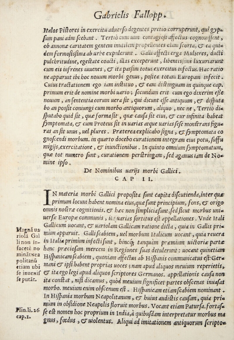 Magna ua riola Gal linon in¬ facete no ininatNea politanu ftiam ubi fe inuenif fe putat. fiii1M16 cap.s* Qabridis Faltapp. Italos Vidores in exercitu aduerfo degentes pretio corruperunt, qui gyp*> fumpani adm fiebant ♦ Tertio cum uim contagioji affedus cognomjfent, cb annona: caritatem gentem inutilem propellentes clam fcorta> cr ea cui* dem formofisfima ab urbe expuleruntGalli affedi erga h\ulieres, dudi pulchritudine, egedate coacti: illas exceperunt, libentisjmw luxuriarunt cum cis infrenes muenes , er ita pasjlm totus exercitus infectus. Hac ratio ne apparuit ibi hoc nouum morbi genus , po/tea totam Europam infecit ♦ Cuius tradationem ego iam indituo , er eam didinguam in quinque cap* primum erit de nomine morbi uario v fecundum erit cum ego dixerim cfie nouum, an fententia eorum uera fit , qui dicunt ejfe antiquum , er di/puta bo an posfit coniungi cum morbo antiquorum, aliquo , nec ne 7 Tertio dU /putabo quid fit , quae forma fit, qua caufa (it eius, er cur infinita habeat fymptomata, er cum Proteus fit inuarias atque uariasfefc mondransfigu< ras an fit unus> uel plures ♦ P rjetereaexplicabofigna , erfymptomata co gnofeendi morbum. in quarto docebo curationem integram eius potu,fuffi4 migijs,exercitatione, er inundionibus. In quinto omnium fymptomatum, qu<e tot numero funt, curationem perstringam >fed agamus iam de No* mitte ipfo ♦ De Nominibus uarijs morbi Gallici* CAP iu IN materia morbi Gallici propofit a funt capita difcutiendajnterqus primum locum habent nomina eius>quce funt principium, fons, er origo omnis nodrx cognitionis. er haec non fimpliciafunt,fedficut morbus unU uerfc Europa: communis , kauarias fortitus cf appellationes. Vnae Itali Gallicum uocant, er uariolam Gallicam ratione dida, quia in Gallis prU mum apparuit. Galli fcabiem, uel morbum Italicum uocant, quia reucrd in Italia primum inf edi funt r hinccfc tanqudm praemium: uidoriae partae hanc pr<eciofxm mercem inKegiones fuas detulerunt: uocant quitietiam Hi/panicam fcabiem, quoniam affedus ab Hi/panis communicatus cft:Ger* mani er ipf habent proprias uoces ; nam apud aliquos meuium reperietis, er ita ego legi apud aliquos feriptores Germanos, appellationis caufa non ita condat 7 nif dicamus , quod meuium (ignificet partes obfcenas inuafas morbo, meuium enim obfccnumeflHifpanicam etiamfcabiem nominant +■ In HiJpania morbum Neapolitanum, er huius audidiscaufam,quid prU mum in obfdione Neapolis floruit morbus. Vocant ctiam Paturfa.fortaf* fe ed nomen hoc proprium in India,a quibufdam interpretatur morbus m& gnus 7 foedus $ cr uiolentus* Aliqui ad imitationem antiquorum fcmpto*