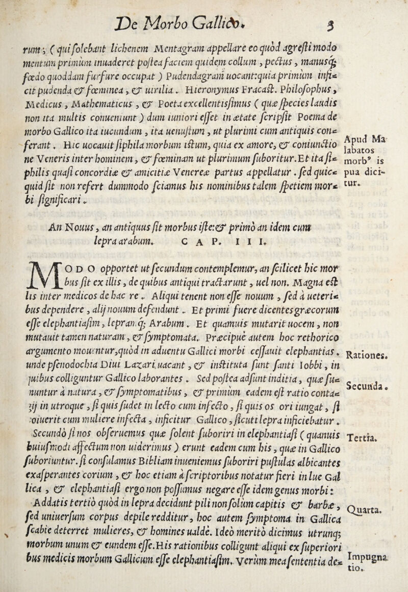 runr, ( cjuifolchxnt lichenem Mentagram appellare eo quod jgreJU modo mentum primum inuaderet po/iea faciem quidem collum , pedtus, manuscfc foedo quoddam furfure occupat) Pudcndagram uocmt:quia primum infi* cit pudenda & fGemmea, er uinlia* Hieronymus Eracaft* Pbilofophus, Medicus, Mathematicus 3 cr Poeta excellentis fimus ( qua ffccics laudis non ita multis conuemunt) dum tunion cjfet in det at e fcripfit Poema de morbo Gallico ita lucundum, ita uenujium ? ut plurimi cum antiquis con* ferant * H/c uocauitfiphila morbum iftum, quia ex amorc> cr coniundlio ne Veneris inter hominem, cTfoeminam ut plurimum fuboritur.Et ita fi* philis quafi concordia cr amicitia Venerea partus appellatur * fed quic* quid fit non refert dummodo fidamus his nominibus talem Jfetiemmor* bi fignificari <, An NouuS y an antiquus fit morbus ific:& primo an idem cum lepra aYabum. C a F* i i i, Modo opportet ut fecundum contemplemur, an /c ilice t hiemor bus fit cx illis, de quibus antiqui trattarunt, uel non* Magna edi lis inter medicos de hac re\ Aliqui tenent non effe nouum , fed d ucterU bus dependere 3 alijnouum defendunt *. Et primi fuere dicentesgracorum effe elcpbantiafim, lepranq; Arabum« Et quamuis mutarituocem, non mutauit tamen naturam tXT fymptornata, Pracipuc autem hoc rcthorico argumento rnoumtur^quod in aduentu Gallici morbi cejjauit elephantias . undepfenodochia Diut Lazariuacant ,cr inflituta funt fonti lobbi, in juibus colliguntur Gallico laborantes . Sed pojlca adfunt inditi a, qua fu* nuntur a natura ? cr fymptomatibus, cr primiwi eadem efl ratio conto* yj in utroque, fi quis fudet in ledo cum infedo 5 f quis os ori i ungat > fi mierit cum muliere in fecla 9 inficitur Gallico ^fiicuti lepra inf ciebatur . Secundo fi nos obferuemus qua folent fuboriri in elephantiafi ( quanuis buiufmodi affedum non uiderimus ) erunt eadem cum his, qua in Gallico fuboriuntur*fi confidamus Bibliam inucniemus fuboriri puftulas albicantes exajper antes corium, cr hoc etiam dfcriptortbus notatur fieri inlue Gal lico 5 cr elephantiafi ergo non pojfiumus negare ejje idem genus morbi: Addatis tertio quod in lepra decidunt pili nonfoliim capitis CT barba 5 fed uniuerfum corpus depile redditur, hoc autem fymptoma in GaUica fcabie deterret mulieres, cr homines ualde* I deb merito dicimus utrunq-, morbum unum cr eundem cjfie*His rationibus colligunt aliqui exfiuperiori bus medicis morbum GaUicum effe elephantiafim. vcrim meafententia de* Apud Ma labatos morb9 is pua dici¬ tur. Rationes. Secunda« Tertia. Quarta. Impugna tio.