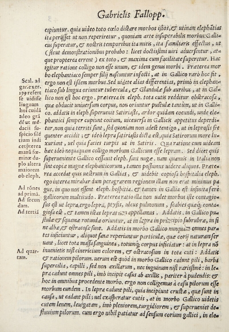 apiuntur. quia uideo toto coelo di&are morbos iftos,& utinam elephatias itapcrifffet ut non reperiretur , quoniam arte infupcrabilis morbus:GaUU cusfuperatur, er nokris temporibus ita mitis , ita familiaris effetius, ut ( ficut dcmonjlrdtionibus probabo : licet dottisftmi uiri aduerfentur , at* queproptcrea errent) ex toto, er maxima cum facilitate fuper etur. H ac igitur ratione colligo non ejfe unum, er idem genus morbi«. Praeterea mor bo elephantiaco femper filij nafcuntur infetti, at in Gallico raro hoc fit > Seal, ad crg0 non €ji ij'(qm morbus Sed uidete alias differentias, primo in elephans refert tiaco fu^ oriuntur tubercula, er Glandulae fub auribus , at in GaU fe uidiffe Uco non ejl hoc ergo .praeterea in eleph. tota cutis redditur cb&raccfa, lmguam^ qu£ obducit uniuerfum corpus, non oriuntur puftuU tantum, ut in GaUi* adeo^ri co* Edatis in eleph.faperuenit Satiriafls, ardor quidam coeundi, unde ek* de ut mf- phantici femper cupiunt coitum, uiceiterfa in Gallicis appetitus deperdi* dacii fu- tur,non quia territi funt , fedquoniam non adeil tentigo, ut in leprofisfre fpicio file qucnter accidit ; er ideo lepra fatiriafis di fla eit.quia Satirorum more Itu cet^ccrea xur^ant > uc^ quia facies turpis ut in Satiris. Qua ratione cum uideam manu far- haec ideo nequaquam colligo morbum Gallicum cjjc lepram. Sed dicet quis mina; du- fuperueniente Gallico cejfautt eleph. funt nugae. nam quanuis in Italia non pio altera copiae magfjce elephanticorum, tamen poffumus uidere aliquos. Precte* maiorem * . 0 n _ n. . ,* . . ^ .. , r ob eleph. rCct accedat quis uestrum m GaUtas, er uidcbit copiofi hofpitdia eleph. ego interea mirabar dum peragrarem regionem illam non erat minimus pa Ad rones gus, in quoitoti sjfent eleph. hojpitia. & tamen in Gallia ejl infinita fere Ad^fecim %$icorum multitudo. Praeterea ratio illa non ualet morbus ifle contagio* dam. fus efl ut lepra,ergo lepra, ptyfis, ulcus pulmonum , fcabics qu^cj- conta* Ad tertia gioft est, CT tamen istas lepras riOP appellamus . A ddatis. in Gallico piu fhdce erfquame rotundae oriuntur, at in kpra in principio fubrubrg, in fi ncdbtfyCT oftracofefunt. Addatis in morbo Gallico nunqudm omnes para tes inficiuntur, aliquot fanas r operiuntur particulae, qu<e corii nat uram fer nant, hcct tota mafjafmguinca, totumcp corpus inficiatur: at in lepra no inuenietis niflcinericium colorem, er oftracofum in tota cuti: Addatis O rationem pilorum, utrum c$h quod tn morbo Gallico cadunt pili, barbi fuper cilia, capilli ,fcd non axillarum, nec inguinum ni fi rarisjtme r in te* pro. cadunt omnes pili, imo incipit capis ab axillis, pariter i pudendis: er hoc tn omnibus procedente morbo. ergo non colligemus d cafu pilorum ejfe morbum eundem. in lepra cadunt pihy quia incipiunt cruftee, quee funt in caufa, ut cadant pilij ucl exuberatur cutis, at in morbo Gallico uidetis cfltm lenm> legatam, imb plemorem,turgidiorm, erfuperueniet de* fimiumpilorum* cum ergo nihil patiatur ad fenfum corium gaflici, in ele& Ad quar eam.