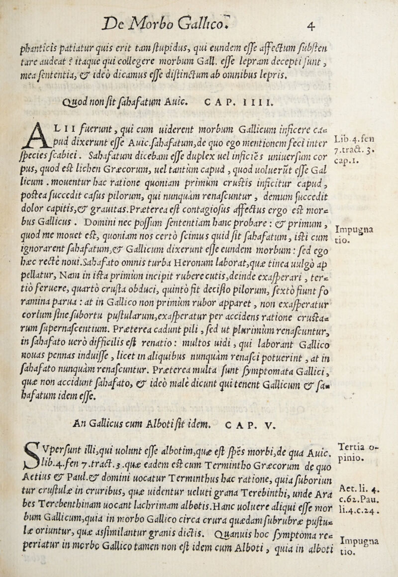 phanticis patiatur quis erit tamftupidus, qui eundem effe affedum fabfien tarc audeat i itaque qui collegere morbum Gall. cjje lepram decepti funt, mea fentehtia, er ideo dicamus ejje diftindum ab omnibus lepris. Quod non fit fahafatum A uic. GAP* i 11 i* AL i i fuerunt, qui cum uiderent morbum Gallicum inficere ca* pud dixerunt ejfe Auicfahafatum,de quo ego mentionem feci inter Jpecies fcabiei. Sahafatuni dicebam ejfe duplex uel injicies uniuerfum cor puSy quod eft lichen Graecorum, uel tantum capud , quod uoluerut ejfe Gal licum .meuentur hac ratione quoniam primum crustis inficitur capud, pofeafuccedit cafus pilorum3 qui nunquam renafeuntur, demum fucccdit dolor capitis,cT grauitasTrjetereaeft contagiofus affeffus ergo esi mor* bus Gallicus ♦ Domini nec poffum fententiam hanc probare: er primum, quod me monet cft, quoniam nos certo fcimus quid fit fahafatum, i fi cum ignorarent fahafatum, er Gallicum dixerunt ejfe eundem morbum: fed ego h&c refte nouiSabafxto omnis turba Ueronum labor at ,quje tinca uulgb ap pellatur. Nam in ista primum incipit rubere cutis,deinde exafpcrari, ter* tioferuere, quarto crufta obduci, quinto jit decifio pilorum, jixto fiunt fo ramina parua : at in Gallico non primum rubor apparet, non exafperatur corium fine fabortu puflularum,exafperatur per accidens ratione crufta* rum fupcrnafcentium. ?r£terea cadunt pili ,fed ut plurimum renafeuntur, in fxhafato uerb difficilis cfi renatio: multos uidi, qui laborant Gallico nonas pennas induiffe, licet ttt aliquibus nunquam renafei potuerint, at in fxhafato nunquam renafeuntur. Vrjetcrea multa funt fymptomata Gallici, quz non accidunt fxhafato, er ideo male dicunt qui tenent Gallicum &ft* hafatum idem ejfe. An Gallicus cum Alboti fit idem* c A P* \\ SVperfunt iUi,qui nolunt ejfe albetim,qu& eft fpes morbi,de qua Auic. hb^fen 7 .tratt.s .quas eadem c fecum T crmintho Gr jecorum de quo Attius er Pdw/.er domini uocatur Terminthushac ratione, quia fuboriun tur crufiuU in cruribus, quae uidentur ucluti grana Terebinthi, unde Ara bes Terebenthinam uocant lachrimam albetis.Hanc uoluerc aliqui ejfe mor bum Gallicum,quia in morbo Gallico circa crura qujedamfubrubrje puftu* U oriuntur, quas asfimilantur granis dictis. Quanuis hoc fymptoma re* periatur in morbo Gallico tamen non ejl idem cum Alboti a quia in alboti Lib. 4. fen 7.traft. 5» cap.i. Impugna tio* Tertia o~ pinio. Aet. Ii. 4, c.6i.Pau. I1.4.C.2.4« Impugna