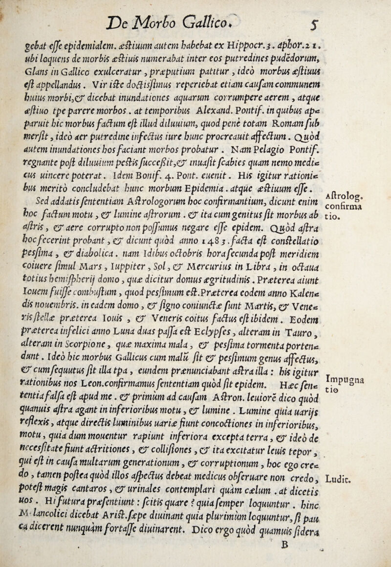 gebat ejfe epidmidcm. ottiuum autem habebat ex Hippocr.z* dphor.i i * loqueris de morbis ofliuis numerabat inter eos putredines pudedorum, Glans in Gallico exulceratur ,proputiura patitur, ideo morbus oflium ejl appellandus ♦ Vir i fle dotttsfimus reperiebat etiam caufam communem huius morbis dicebat inundationes aquarum corrumpere aerem, atque ofliuo tpe parere morbos * at temporibus Alexand. Pontif. in quibus ap* paruit hic morbus fattum ejl iUud dduuium, quod pene totam Romam fub merjit , ideo aer putredine infettus iure hunc procreauit affettum. Quod autem inundationes hos faciant morbos probatur . N^m Pelagio Ponti f. regnante pojl dilimmn peflis fucccfit7& inuafit fcabies quam nemo medi* cus uincere poterat. Idem Bonif 4. Pont♦ euenit. His igitur rationi* bus merito concludebat hunc morbum Epidemia . atque ofliuum ejfe ♦ Sed addatis fententiam Aflrologorum hoc confirmantium, dicunt enim hoc fattum motu, er lumine ajlrorum ♦ er ita cum genitus fit morbus ab afiris y & acre corrupto non pojfumus negare ejfe epidem. Quod afira hoc fecerint probant , er dicunt quod anno 14.8^ .fatta ejl confleUatio pes fima, er diabolica, nam Idibus ottobris hora fecunda pojl meridiem coiuere fimul Mars y luppiter, Sol,<& Mercurius in Libra , in ottaua totius hemijfiherij domo > quo dicitur domus aegritudinis . Praeterea aiunt lenem fuiffe combujlum, quod pes,(imum eft.Proterea eodem anno Kalen* dis nouembris. in eadem domo y er figno coniuntto funt Martis, er Vene* risfleUo proierea Ionis , er Veneris coitus fattus ejl ibidem. Eodem praeterea infelici anno Luna duas pajfa efl Eclypfes, alteram in Tauro, alteram in Scorpione, quo maxima mala, er pes fima tormenta porten* dunt . ideo hic morbus Gallicus cum malu fit er pesfimum genus affettus, er cumfequutus fit iUa tpa, eundem pronuntiabant afira iUa: his igitur rationibus nos Leon.confirmamus fententiam quod fit epidem. Hoc fen* tentiafalfa ejl apud me. er primum ad caufam A flron. leuiore dico quod quanuis afira agant in inferioribus motu, er lumine . Lumine quia uarijs reflexis, atque direttis luminibus uario fiunt concottiones in inferioribus, motu y quia dum mouentur rapiunt inferiora excepta terra, er ideo de necesfitate fiunt attritiones, er collifiones, er ita excitatur leuis tepor, qui ejl in caufa multarum generationum, er corruptionum, hoc ego ere* do y tamen poflea quod illos ajpettus debeat medicus ohferuare non credo, pote fi magis canturos, er urinales contemplari quam colum .at dicetis uos. Hi futura profentimt: fcitis quare f quiafemper loquuntur . hinc M lancolici dicebat Arifl.fope diuinant quia plurimum loquuntur, fi pati ca dicerent nunquam forta.fic diurnarent♦ Dico ergo quod quamuis fiderit Aftrolog, confirma tio. Impugna tio Ludie»