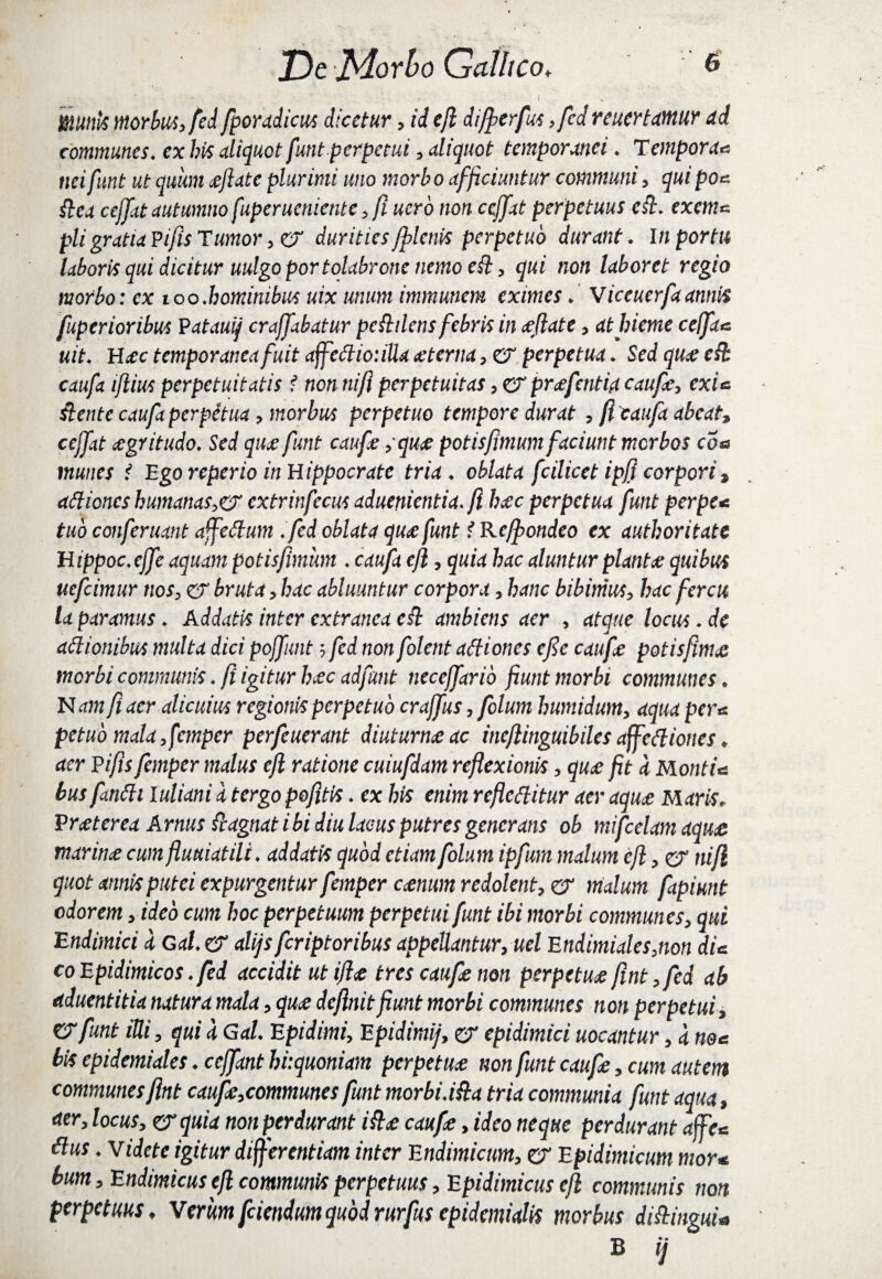 mnk morbus, fed fporadicus dicetur, id e/i di/ferfus, fed reuertamur ad communes, ex bis aliquot funt perpetui, aliquot temporanei. Tempora« tiei funt ut quum cejlate plurimi uno morbo afficiuntur communi, qui poc fica ceffat autumno fuperuenictttc, fi ucro non ceffat perpetuus est. exem* pii gratia P/'fis Tumor, er durities /plenis perpetuo durant. In portu laboris qui dicitur uulgoportolabrone nemo e fi, qui non laboret regio morbo: ex loo.hominibus uix unum immunem eximes. Viceuerfaannis fuperioribus Eatauij craffabatur pefldens febris in cejlate, atlneme ceffac. uit. H ec temporanea fuit affeCliotilla ceterna, er perpetua. Sed quce cfb caufa iflius perpetuitatis t non ni/i perpetuitas, er prefentia caufie, exi a flente caufa perpetua, morbus perpetuo tempore durat , fi caufa abeat, ceffat aegritudo. Sed quce funt caufie ,quce potisfimumfaciunt morbos eoe munes f Ego reperio in Hippocrate tria, oblata fcilicet ipfl corpori, aClioncs humanas,ef extrinfecus aduenientia. fi lue perpetua funt per pe< tuo conferuant affeCtum .fed oblata qua: funt f Ke/pondeo ex autboritatc Hippoc.ejfe aquam potisfimum . caufa cfi, quia hac aluntur planta: quibus uefeimur nos, er bruta, hac abluuntur corpora, hanc bibimus, hac fercu la paramus. Addatis inter extranea efi ambiens aer , atque locus. de attionibus multa dici poffunt; fed non folent aCliones efie caufie potisfime morbi communis. fi igitur hec adfant neceffarib fiunt morbi communes. N am fi aer alicuius regionis perpetuo craffus, folum humidum, aqua per e petuo mala, femper perfeuerant diuturne ac inefiinguibiles affeCl iones. aer Pifis femper malus efi ratione cuiufdam reflexionis, que fit d MontU bus fimCli luliani a tergo pefitis. ex his enim reflectitur aer aque Maris; Pret er ea Arnus flagnat ibi diu lacus putres generans ob mifcelam aque marine cum fluuiatili. addatis quod etiam folum ipfum malum efi, er nifi quot annis putei expurgentur femper cenum redolent, er malum fapiunt odorem, ideo cum hoc perpetuum perpetui funt ibi morbi communes, qui Endimici 'a Gal. er alijs feriptoribus appellantur, uel Endimiales,non dic co Epidimicos. fed accidit ut ifle tres caufe non perpetue fint, fed ab aduentitia natura mala, que definit fiunt morbi communes non perpetui, er funt iUi, qui d Gal. Epidimi, Epidimij, er epidimici uocantur, d nec bis epidemiales. ccjfant hi:quoniam perpetue non funt caufie, cum autem communes fint caufe,communes funt morbi.ifla tria communia funt aqua, aer, locus, zrquia non perdurant ifle caufie, ideo neque perdurant affec Cius. videte igitur differentiam inter Endimicum, er Epidimicum mor* bum, Endimicus efi communis perpetuus, Epidimicus efi communis non perpetuus, Verum fidendum quod rurfius cpidanialis morbus diflingui* B ij