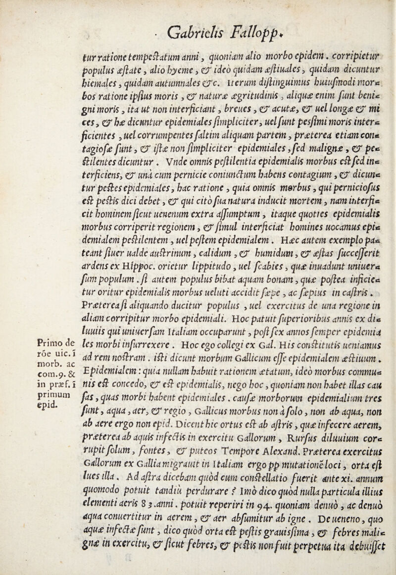 Primo (Jc roe uic.i morb. ac com.9. & in pra*f, 1 primum epid. • Qabridis Fallopp♦ tur ratione temperatum anni, quoniam alio morbo epidem ♦ corripietur populus ceftate, dio hyeme , er ideo quidam <ejliuales , quidam dicuntur hiemales, quidam autumnales ere. iterum dijlinguimus huiufnodi mor* bos ratione ip(ius moris , er naturx aegritudinis 3 aliqua enim funi beni* gni moris, /ta non interficiant , ? er dcwta, er «e/ longae er mi tes^erhee dicuntur epidemiales firnpliciter, uelfunt pesfimi moris inter* fidentes , we/ corrumpentes faltim aliquam partem, praeterea etiam con* tagiofie fitnt , er non funpliciter epidemiales ,fed maligne, er pfc Sidentes dicuntur . V« c/c owrcfc pcfiilcntia epidemialis morbus eSifed in* terficiens, er una cum pernicie commictum habens contagium, er dicun* tur peStesepidemiales, hac ratione, quia omnis morbus, quiperniciofus e fi peSHs dici debet > er qui cito fua natura inducit mertem, nam inter fi* cit hominem Jlcut uenenum extra ajfumptum, itaque quoties epidemialis morbus corriperit regionem, er fimul interficiat homines uocamus epi* demialem pe&ilcntem, uel peflem epidemialem. Haec autem exemplo pa* teant fiuer ualdc auStrinum, calidum , er humidum, er <eflas fuccejferit ardens ex Hippoc. orietur lippitudo, uel fcabies 3 quae inuadunt uniuer* fumpopulum.fi autem populus bibat aquam bonam, quz pofiea infide* tur oritur epidemialis morbus ueluti accidit fepe , ac fepius in cafiris * Prceterea fi aliquando ducitur populus ,ucl exercitus de una regione in aliam corripitur morbo epidemiali. Hoc* patuit fuperionbus annis cx di* luuiis quiuniuerfam Italiam occuparunt, pofifex annos femper epidemia les morbi infurrcxcrc. Hoc ego collegi ex Gal. H is conSlitutk ucniamus ad rem noStram. iSti dicunt morbum Gallicum cjfc epidemialem ceftiuim * Epidemialem: quia nullam habuit rationem cetatum, ideo morbus commu* nis eSi concedo, er eft epidemialis> nego hoc , quoniam non habet illas cait fas , quas morbi habent epidemiales. caufe morborum epidcmialium tres funt, aqua , aer, er regio , Gallicus morbus non a folo, non ab aqua, non ab aere ergo non epid. Dicent hic ortus eft ab aflris, quae infecere aerem, praeterea ab aquis inf edis in exercitu Gallorum > Rurfus diluuium cor* rupitfolum, fontes, er puteos Tempore Alexand. Praeter ea exercitus Gallorum ex Galliamigrmt in Italiam ergopp mutationeloci, orta efl lues illa. Ad afira dicebam quod cum con&ettatio fuerit ante xi. annum quomodo potuit tandiii perdurare f Imo dico quod nulla particula iUius dementi aeris 8 $.anni. potuit reperiri in 94. quoniam denub, ac denuo aqua comer titur in aerem, e? aer abfumitur ab igne . Deueneno , quo aquee _wfe(l<e funt, dico quod orta ed pefiis granis fima, e? febres mali* gtw tn exercitu, er ficut febres, er pdlis non fuit perpetua ita dtbuiffct