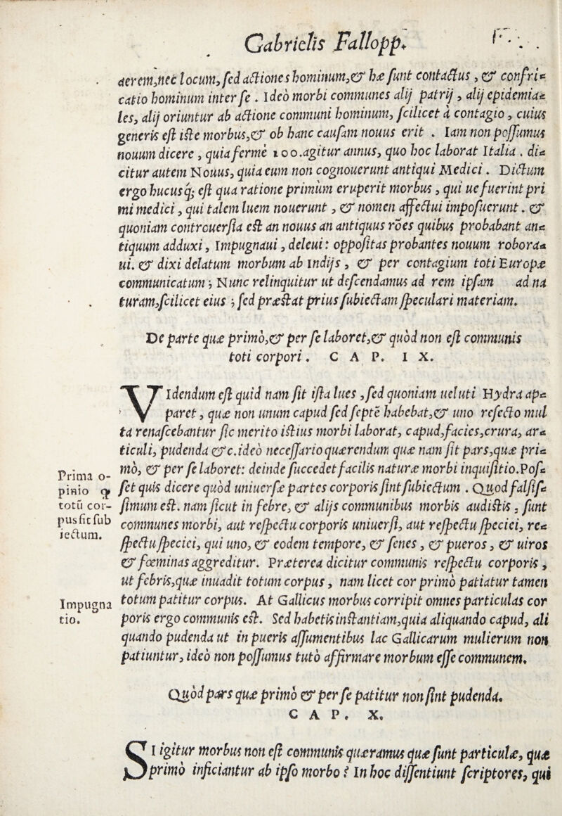 Prima o- pittio totu cor¬ pus fi cfub iectum. Impugna tio. Gabridis Falloppv . (terminetlocum,fedattioneshominum,& hae funt contaftus,er confri* axtio hominum inter fe. Ideo morbi communes alij patri/, di/ epidemici* les, dii oriuntur ab aftione communi hominum, fcilicet a contagio, cuius generis eft ifte morbus,& ob hanc caufom nouus erit . lam non pefiumus nouumdicere, quiaferme too.agitur annus, </uo hoc laborat Italia. diu citur autem Nouus, quia eum non cognouerunt antiqui Medici. Didum ergo hucusq* eft qua ratione primum eruperit morbus, qui uc fuerint pri mi medici, qui talem luem nouerunt, er nomen affettui impofuerunt. er quoniam contrcucrfta eft an nouus an antiquus roes quibus probabant ane tiquum adduxi, Impugnaui ,deleui: oppofitas probantes nouum robora* ili. er dixi delatum morbum ab indi/s, er per contagium toti Europa: communicatum', Nunc relinquitur ut defcendamus ad rem ipfam ad na turam,fcilicet eius ; fcd praeftat prius fubieftam/peculari materiam, De parte qu£ primo,er per fe laboret,er quod non eft communis toti corpori, C A P. i x. Videndum eft quid nam fit ifta lues ,fed quoniam ueluti H ydra ape paret, qu£ non unum capud fed fcpte habebat,& uno rcfefto mul ta renafcebantur ftc merito iftius morbi laborat, capud,facies,crura, ar* ticuli, pudenda crc.ideb neceffarioqucerendim quce nam fit pars,quce pri* mo, er per fe laboret: deinde fuccedetfacilis naturo: morbi inquifttio.Pofc fetquis dicere quod uniucrfie partes corporis fintfubicftum . Quodfalftfe fimum eft. nam ftcut in febre, er alijs communibus morbis audi ft is, funt communes morbi, aut refficftu corporis uniuerft, aut rejpedu fficcici, ree ffieftu ffeciei, qui uno, er eodem tempore, er fenes, er pueros, er uiros er foeminas aggreditur. Praeterea dicitur communis rejfieftu corporis, ut febris,qua: inuadit totum corpus, nam licet cor primo patiatur tamen totum patitur corpus. At Gallicus morbus corripit omnes particulas cor poris ergo communis eft. Sed habetisinftantiam,quia aliquando capud, ali quando pudenda ut in pueris ajfumentibus lac Gallicarum mulierum non patiuntur, ideo non pojfumus tuto affirmare morbum effe communem. Quod pars qu£ primo & per fe patitur non ftnt pudenda. C A P . X. Si igitur morbus non eft communis qiurmrn qu£ funt particulae, qu& primo inficiantur ab ipfo morbo i In boc dijfentiunt feriptores, qui