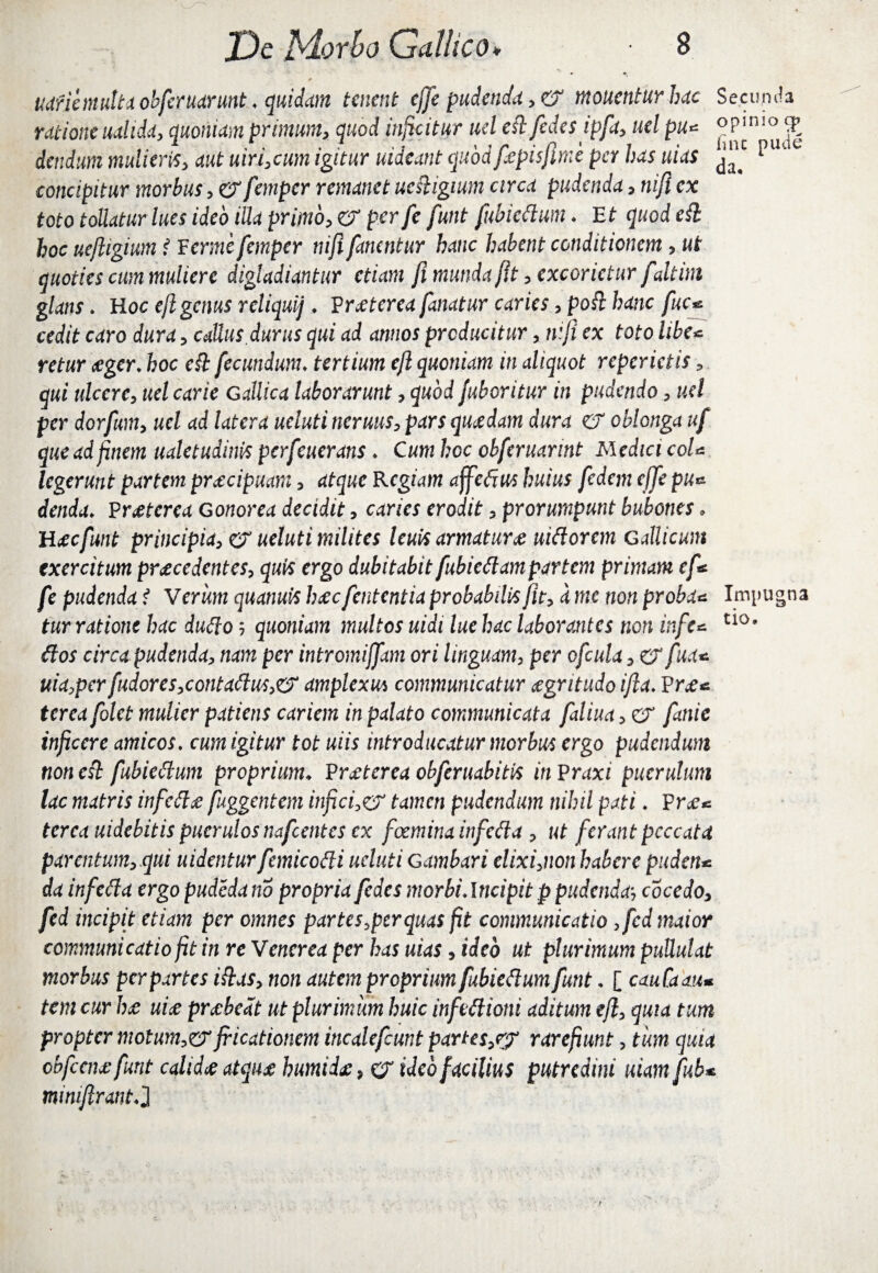 JDe bloxbo Gallico* 8 r uaric multa obferuarunt ♦ quidam tenent ejfe pudenda, & monentur huc Secunda ratione ualida, quoniam primum, quod inficitur uel edfedes ipfa, uel pu* £ dendum mulieris, aut uiri,cum igitur uideant quodfepisflme per has uias ^ puae concipitur morbus, erfanpcr remanet ucdigium circa pudenda, nifi ex toto tollatur lues ideo illa primo, er per fe funt fubiedum . E t quod ed hoc uefligium i Ferme femper nifi fanentur hanc habent conditionem, ut quoties cum muliere digladiantur etiam fi munda fit, excorietur f altim glans. Hoc efl genus reliqui] . Vraeterea fanatur caries ,pod hanc fuc* cedit caro dura, caUus durus qui ad annos producitur, nifi ex toto libe* retur aeger. hoc ed fecundum. tertium efl quoniam in aliquot reperictis, qui ulcere, uel carie Gallica laborarunt, quod fuboritur in pudendo, uel per dorfum, uel ad latera ueluti neruus, pars quaedam dura er oblonga uf que ad finem ualetudinis perfeuerans ♦ Cum hoc obferuarint Medici coU legerunt partem praecipuam, atque Regiam affedus huius fedem ejfe pu* denda* Praeterea Gonorea decidit, caries erodit, prorumpunt bubones, Haeefunt principia, er ueluti milites leuit armaturae nidorem Gallicum exercitum procedentes, quis ergo dubitabit fubiedam partem primam ef < fe pudenda t Verum quanuishocfententia probabilis fit, a me non proba* Impugna tur ratione hac dudo 5 quoniam multos uidi lue hac laborantes non infe* t10' dos circapudenda, nam per intromiffam ori linguam, per ofcula, er fua* uia,per fudores,contadus,eS amplexu* communicatur aegritudo ifta. Prae* tcrca folet mulier patiens cariem in palato communicata faliua, er fanie inficere amicos. cum igitur tot uiis introducatur morbus ergo pudendum non esi fubiedum proprium♦ Praeterea obferuabitis in Praxi puerulum lac matris infedae fuggentem inficio tamen pudendum nihil pati. Prae* tcrca uidebitis puerulos nafcentes cx foeminainfeda , ut ferant peccata parentum,.qui uidentur femicodi ueluti Gambari elixi,non habere puden* da infeda ergo pudeda no propria fedes morbi Ancipi t p pudenda, cocedo, fed incipit etiam per omnes partes,per quas fit communicatio ,fcd maior communicatio fit in re Venerea per has uias, ideo ut plurimum pullulat morbus per partes idas, non autem proprium fubiedum funt, [ cauCaaiu tem cur hae uiae praebeat ut plurimum huic infidioni aditum efl, quia tum propter motum,&fricationem incalefcunt partes,?? rarefiunt, tum quia obfcciufunt calida atquoe humid£, er ideo facilius putredini uiam fub* minifirantJ