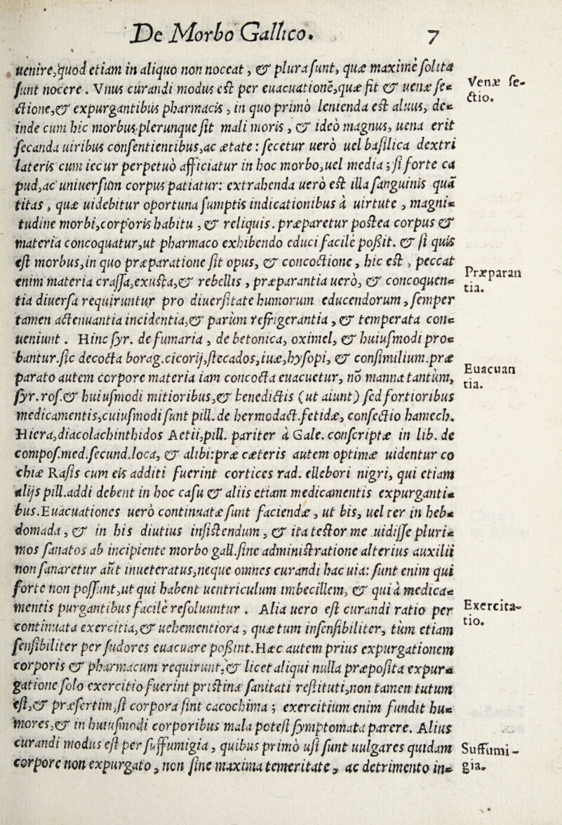 \ * I uetiire,quod etiam in aliquo non noceat, er plura funt, qti£ maxime fol ita funt nocere.Vnus curandi modus ett per cuacudtione,qu<efit er uenxfe* £licnc,& expurgantibus pharmacis , m quo primo lenienda et} alum, rfc* inde cum hic morbus.plerunque jit mali moris, CT ideo magnus, fecunda uiribus cdnfentientibus,ac aetate: fecctur nero uelbafihca dextri lateris cum iecur perpetuo afficiatur in hoc morbo,uel media yfi forte ca pud,ac uniuerfum corpus patiatur: ext rahenda uero ett lUafanguinis qua titas, quae uidebitur oportuna fumptis indicationibus a uirtute , magni* tudine morbi,cor for is habitu ?er reliquis .praeparetur pottea corpus CT materia concoquatur,ut pharmaco exhibendo educi facile pofiit. er fi quis tjl morbus,in quo praeparatione fit opus, er ccncottione, hic edi, peccat enim materia crdjja,exufia,& rebellis, praeparantia uero, er concoquens tia diuerfa requiruntur pro diuerfitate humorum educendorum, femper tamen attenuantia incidentia,& pariem refrigerantia, er temperata con* ueniunt. H incfyr. de fumaria, de betonica, oximel, er huiufmodi pro* bantur.fic decotta borag.cicorij,ftccados,iu£,hyfopi, er confmilium.prae parato autem corpore materia iam concotta euacuctur, no manna tantum, fyr.rofo' huiufmodi mitior ibus, er benedittis (ut aiunt) fedfortioribus medicamentis,cuiufmodifunt piU.dc hermodatt.fetidee, confettio hamcch♦ Hicra,diacclachinthidos Actii,piU. pariter a Gale. conferiptce in lib.de compof.med.fecund.loca, er alibiipr# ceteris autem optinue uidentur co chice Rajis cum eis additi fuerint cortices rad. ellebori nigri, qui etiam alijspill.addi debent in hoc cafu CT aliis etiam medicamentis expurganti* bus.Euacuationcs uero continuata:funt facienda, ut bis, uel rer in heb* domada,& in his diutius infiftcndum, & itatettorme uidijfepluri* mos fanatos ab incipiente morbo gall.jinc admimttratione alterius auxilii non fanaretur aut inueterat us,neque omnes curandi hac uta: funt enim qui forte non pcjf:mt,ut qui habent uentriculum imbecillem, er qui a medica* mentis purgantibus facile refoluuntur . A lia uero cjl curandi ratio per continuata exercitia, er uehementiora, qiw tum infcnjibiliter, tum etiam fenjibihtcr perfudores euacuare pofint.Hac autem prius expurgationem corporis er pharmacum requirunt ,er licet aliqui nulla pr<epojita expur« gationcfoto exercitio fuerint prtiiim fanitati reftituti,non tamen tutum <jf<? prxfcrtim fi corpora fint cacochima; exercitium enim fundit hu* mores,er in huiufnodi corporibus mala pcte/l fymptemata parere: Alius curandi modus cjl per fuffumigia, quibus primo uft funt uulgarcs quidam corpore non expurgato 5 non fine maxima temeritate9 ac detrimento in* Venje fe- &io. Prrparan tia. Euacuan tia. Exercita¬ tio, SufFumi - gia.