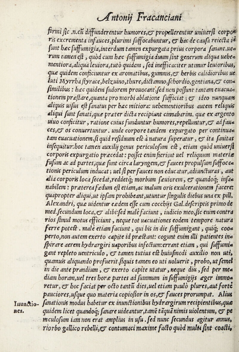 firmi fic .n.cu diffunderentur humores,& propellerentur uniiierfi corpo* ri$ excrementa infauces,plurimi fuffocabuntur, er hac de caufa reiefta i* funt b*c fuffumigiajnterdum tamen expurgata prius corpora fanant.ue* rum tamen eji , quod cum hjec fuffumigia dmm fint generum aliqua ueke* mentiora,aliqualeuiora,tuto quidem ,fed inefficaciter utimur lenioribus, qu* quidem conficiuntur ex aromatibus, giimims,& herbis calidioribus ut luti Myrrha fiyracc,bclzuino,thure,dtdamno,fchordio,gentiana,e7 con* fimdibus: ba:c quidem fudorem prouocanffcd nen pojjunt tantam euacua* tionem proflor e,quanta pro morbi ablatione fufficiat, er ideo nunquam aliquis uifus eft fanatus per h(tc mitiora: uehemcntioribus autem reliquis aliqui funt fanati,qu,t prjeter difta recipiunt cinnabarim♦ qu£ ex argento uiuo conficitur, ratione cuius funduntur humor es,repeUuntur,& adfau* ces,er os conucrtuntur ♦ unde corpore tandem expurgato per continua*= tam cuacuationem.fi quid refiduum efc a natura fuperatur , er ita fanitas infcquitur.hoc tamen auxilij genus periculofum esi, etiam qubduniuerfi corporis expurgatio procedat: poffet enimfieriwt ucl reliquum materia fufum ac ad partes,qua funt circa laryngem,& fauces propulfum fuffoca* tionis periculum inducat; ucl fi per fauces non educatur, admntturas, aut alia corporis loca fecedat,rcddetfy morbum fautorem, er quandocj; infa* nabilem: pratereafadum eft etiam,ac malum oris exulcerationem facere: quapropter aliqui,ut ipfam prohibeant,utuntur fingulis diebus una ex piU* Alexandri, qua uidentur eadem ejje cum cocchijs Gal.defcriptis primo de med,fecundum loca>er alibi:fed malefaciunt, indicio meo,fic enim contra rios fimul motus efficiunt, neque tot uacuationes eodem tempore natura ferre poteft. male etiam faciunt, qui bis in dic fuffumigant, quify eoo* perto,non autem exerto capite id praHant: cogunt enim iUi patientes itia ffiirare aerem hydrargiri uaporibus infettum:crrant etiam, qui fuffumU gant repleto uentriculo, er tamen tutius c& huiufmodi auxilio non uti» quamuis aliquando profuerit fiquis tamen eo uti noluerit, probo, ut femel in dic ante prandium, er exerto capite utatur, neque diu ,fed per me* diam horam,uel tres hora partes ad fummum in fuffumigijs <eger immo* rctur, er hoc faciat per odo tantu dies,uel etiam paulo plures,aut forte pauciores,ufque quo materia copiofior in os,& fauces prorumpat• Alius Immftio- fanat ionis modus habetur ex inunttionibus hydrargirum recipicntibus,qu& rcs. quidem licet quandoq; fanare uideantur,tame taqudnimis uiolentum, er pc mculofum iam non erat amplius in ufu ♦fed nunc fecundus agitur annus, riorbo gallica rcbeUhO' contumaci maxime fatto quod multi fint coafii§