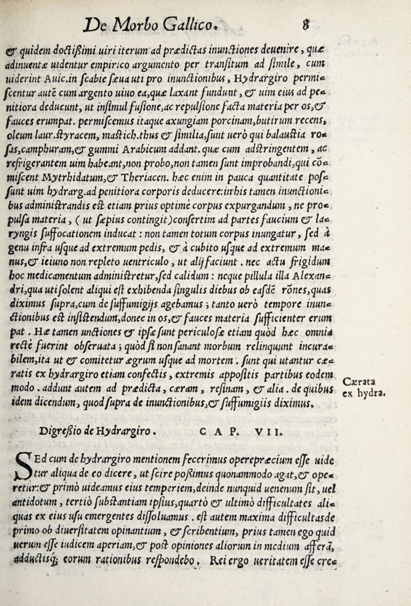 !: '■■■ ' < v & quidem dottifiimi uiri iterum ad proditias inunftiones deuenire, qu& adinuentx uidcntur empirico argumento per tratifitum ad fimile, cum uiderint Auicdn fcabiefeuautipro inutidiombus, Hydrargiro permi* fcentur aute cum argento uiuo ea,qux laxant fundunt, er uim em ad pe* tiitiora deducunt, ut injlmulfufione}ac repuljionc fatta materia per o^eT fauces erumpat* permifeemus itaque axungiam porcinam,butirum recens, oleum laurfdyracem, mafticb.thus er fimiha,funt uero qui balauftia ro* fx$,camphuram,& gummi Arabicum addant* qua: cum adttringentem, ac refrigerantem uim habeant,non probo,non tamen futit improbandi7qui co* tnifcent Mytrhidatum,& Thcriacen* h&ccnimin pauca quantitate pof* funt uim bydrarg.ad penitiora corporis deducereiin bis tamen inmdionU bus administrandis ed etiam prius optime corpus expurgandum, ne pro*, pulfa materia, ( ut fepius contingit )confertim ad partes faucium er la* rytigis fuffocationcm inducat: non tamen totum corpus inungatur, fed d genu infra ufquead extremum pedis, er a cubito ufque ad extremum ma* nus,er ieiuno non repleto uentriculo, ut alij faciunt * nec adu frigidum boc medicamentum adminidretur,fed calidum: neque piUula iUa Alexan* iri,qua utifolent aliqui e(l exhibenda fingulis diebus ob eafde rones,quas diximus fupra,cum de fuffumigijs agebamus tanto uero tempore inun* dionibus ek inflSlendum,donec in os,& fauces materia fufficienter erum pat * R& tamen undiones ef ipfefunt periculofe etiam quod hac omnia rede fuerint obferuata-, quod fi nonfanant morbum relinquunt incura* bilem,ita ut er comitetur jegrum ufque ad mortem * funt qui utantur cjc* ratis ex hydrargiro etiam confedis, extremis appofitis partibus eodem modo * addunt autem ad prtdida, cceram, refxnam, er alia * de quibus cx hydra, idem dicendum, quodfupra de inundionibus>cf fujfumigiis diximus* jyigrefiio de Hydrargiro ♦ c A P, vil SE d cum de hydrargiro mentionem fecerimus opereprteium effe uidc twr aliqua de eo dicere, ut feire pofimus quonammodo agxt,& ope* retur.CT primo uideamus eius temperiem,deinde nunquid uenemmifit, uel antidotum, tertio fubshantiam ipfiusrfuartb er ultimo difficultates ali* quas ex eius ufu emergentes diffoluamus * cfl autem maxima difficultasde primo ob diuerfitatem opinantium, zyferibentium, prius tamen ego quid uerum effe indicem aperiam,er poil opiniones aliorum in medium affer a, adduttiscfo eorum rationibus re/frondebo > Rei ergo ueritatemcjfecre*
