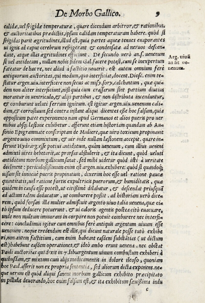 / ' calidx, uclfrigidx temperatur £, dicendum arbitror ,& rationibus> CT auftontatibus pr<edi£lis,ipfum calidam temperaturam habere.quod fi frigidas parit £gritudincs,iUud efl,quia partes aquex tenues euaporantes ui ignis ad caput cerebrum refrigerant er condenfat# ad ntfuos defeen« dunt, atque lUas aegritudines efficiunt . De fecundo uerb anf.uenenum ^r^uitiS uel antidotum, nobis fidem Galfacere potefl,cum fe inexpertum an Sc «u e- fateatur de hac re, nec aliud d factitia noucrit .e ft autem omnium fere nenum. antiquorum au(loritas,qui modum,quo interficiat,docent.Dicfc. enim te« flatur argen.uiu.interficere non fecus ac mify fory,calchantum , qu£ qui* dem non aliter interficiunt,nifi quia cum craffarum fint partium diutius morantur in uentriculo,er alijs partibus, er non diflributa incenduntury tr comburunt ueluti ferrum ignitum. cfl igitur argenMiu.uenenum cali* dum,& corrofiuumfcd contra inflant aliqui dicentes efie hocfalfum,quid cppofitum patet experimento nam apud Germanos et alios pueris pro ner mibus abfcp Ufionc exhibetur. afferunt etiam hiflortam quandam ab Au* fonio Epigrammate confcriptam de Mulierc,qu£ utro toxicumpropinauit argento uiuo commixtum, er uir inde nullam Ufionem accepit, quare in* ferunt Hydrarg.ejfe potius antidotum, quam ucncnum, cum ittius ueneni admixti uires hebetarit,ac prorfus abflulerit, er ita dicunt, quod ueluti antidotum morbum gaUicum fanat.fed mihi uidetur quod i&i a ueritate declinent: pcriculofifiimum enim cfl argenmiuxxhibere: quod fi quandoq* uifumfit innocue pueris propinatum, dixerim hoc effe uel ratione pauca quantitatis,uel ratione fortis expultricis puerorum,er humiditatis, qua quidem in caufa effe pote ft,ut citi fime dilabatur, er defeendat priufqua ad actum talem deducatur, ut comburere pof it. ad historiam nero dice* rem, quod forfan illa mulier admifeuit argento uiuo talia ucnena,qua cU to ipfum deducere potuerunt. er ui caloris agentis po&ea cito euacuare, 1 unde non multum immorans in corpore non potuit comburere nec interfi* tere: concludimus igitur cum omnibus fere antiquis argentum uiuum effe i uencnmn. neque credendum eCt illis,qui dicunt naturale poffe tuto exhibe m,non autem faClitium, cum enim habeant eafdem fubkdtias ( ut dittum tsi)habebunt eafdem operationesideo ambo erunt ucncnd . nec obdat \Vauli auctoritas quid?xit itt y liburgcntum uiuum combuflum exhiberi i quibufdam,rj mixtum cum alijfmedie amenti* in dolore ileofo, quoniam \hoc PauLafTerit non ex propriafententia, fed aliorum diCia exponens me* \quc uerum efl quod aliqui fanent morbum gaUicum exhibito prxeipitato in ptUuhs dcuorandoJiQc mimfdfun efl,& ita exhibitum feuifima indu