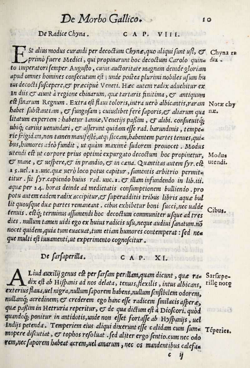 De Radice Chyna. c A C A P. VIII. ESt alitu modus curandi per decoftum Chyne,quc aliquifunt ujl, & Chyna tt primo fuere Medici, qui propinarunt hoc decofium Carolo quina dia . to imperatori femper Auguflo, cuius audior itate magnam dande gloriam apud omnes homines confecutum eftunde poftea plurimi nobiles ufum hu ius decoftifufcepcre,®' pnecipue Veneti. H£c autem radix aduehitur ex m diis a1 aiunt d regione chitiarum, qux tartans finit ima, & antiquum eft finarum Regnum. Extra eft flatu toloris,intra uero albicantis,raram Nota; cby habet fubftmiam, & fungofam; cuiuslibet fere faporis,er aliarum qua n£* litatum expertem: habetur lame, Venetijs pafiim, er alibi, confueuitcp; ubiq; carius uenundari, er afferunt quidam effc rad. harundinis, tempe* riefrigidam,non tamen manifefle,atq; ficcamjbabentem partes tenues,quu bus,humores adeo fundit, ut quam maxime fudorem prouocet. Modus utendi eft ut corpore prius optime expurgato decottum hoc propinetur, Modu* CT mane, er uefficre,<rj in prandio, er m cama. Qiiantitas autem fyr. eft u^ndL 1 s-ucl. iz.unc.que uero loco potus capitur,fument is arbitrio permite, titur .fit fyr.capiendo huius rad. unc.t.ej iUam infundendo in lib.iii. aqiuper 24. horas deinde ad medietatis confumptionem bulliendo. pro potu autem eadem radix accipitur,®' fuperadditis tribus libris aqu£ bul Ut quoufqut due partes remaneant. cibus exhibetur boni fuccfitiec ualde tenuis. eftcp terminus affumendi hoc decoftum communiter ufque ad tres Ubu,‘ dies. nullum tamtn uidi ego ex huius radicis ufu,neque audiuifanatum.no nocet quidem,quia tumeuacuat,tum etiam humores contemperat :fed ne* que multi eft iuuamenti,ut experimento cognofcitur. De farfaperiUa. C A P. XI. ALiudauxilijgenus eft perfarfam pertUam,quam dicunt, qu£ ra« Sarfcpe- dix eft ab Hifpams ad nos delata, tenuis,flexilis, intus albicans, r^£ notS exterius flaua,uel nigra,nuttumfaparem habens,nullumfenflbilem odorem, mUamq- acredinem; er crederem ego hanc effle radicem fnnlacis affler£, qu£ pJflim in Uetruria reperitur, & de qua ditium eft 'a Dioflcori.quoi quandoq- ponitur in antidotis,mde non efflet fortajfle ab Uyfflaniis , uel lndijs petenda. Temperiem eius aliqui dixerunt effle calidam cum fum* Tenen*. tnopere difrutiat, er tophos reflo luat .fed aliter ergo fentio.cum nec odo rem,mcfaporem habeat acrem,uel amarum, nec os mandentibus calefa* c q