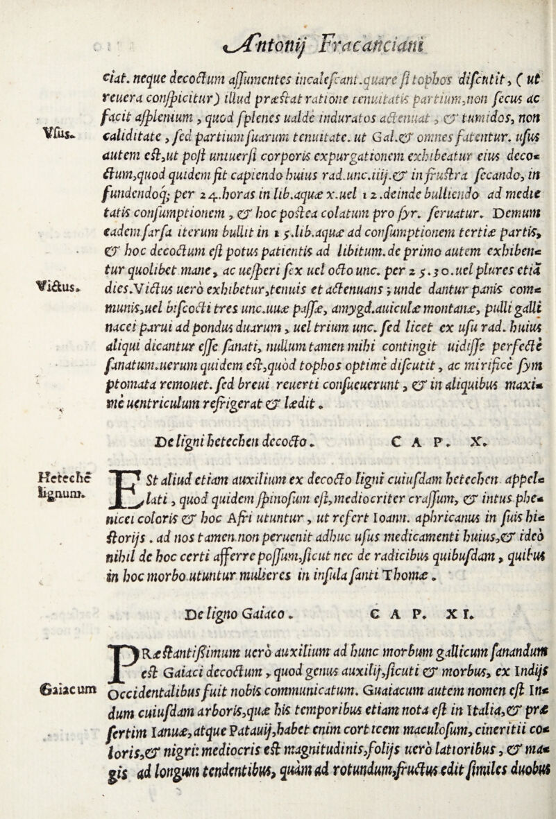 ciat neque dccottum affumentes incolefcant.quare fi tophos difeutit, ( ut reuera conlpicitur) illud pro: fiat ratione comitatis partinnunon fecus ac facit afplemum , quod f t>lcncs ualdc induratos adornat , cr tumidos, non Vfus* caliditate, fcd partium fuanm tenuitate. ut GaL& omnes fatentur, ufus autem cft,ut poji umucrfi corporis expurgationem exhibeatur eius deco* ttum>quod quidem fit capiendo huius rad.uncjiij.o1 infruttra fecundo, in fundendoq; per 14 .horas in lib.aqu# x.uel 12.deinde bulliendo ad medie tatis confumptioncm , er hoc pottea colatum pro fyr. feruatur. Demum eadem farfa iterum bullit in 1 f Mb.aqu<e dd confumptionem terti# partis, CT hoc dccodum ejl potus patientis ad libitum, de primo autem exhiben* tur quolibet mane, ac ucfyeri fex uel odo une. per 2 f.io.uelpturesetiS ¥i&u$. dies.Vidus uerb exhibetur,tenuis et attenuans 7 unde dantur panis com* tnunis,uel bifcccti tres unc.uu# paffe, amygd.auicuhc montan#, pulli galli nucei parui ad pondus duarum, uel trium une. fcd licet cx ufu rad. huius aliqui dicantur effe fanati, nullum tamen mihi contingit uidifje perfette fanatum.uerum quidem ett,qudd tophos optime difeutit, ac mirifice fym ptomata remouet. fcd breui rcuerti confucuerunt, & in aliquibus maxi* me ucntriculum refrigerat & laedit * De tigni hetechendccotto * C A P * X* Hctcchc ~8 ^ st aliud etiam auxilium ex decotto ligni cuiufdam hetcchctt appeU li&auro. illati, quod quidem fpinofum ejl,mediocriter crajjum, er intus pbe* nicei coloris er hoc Afri utuntur, ut refert loantt. aphricanus in fuis hU ilorijs. ad nos tamen non perucnit adhuc ufus medicamenti huius*er ideo nihil dc hoc certi afferre poffum,ficut nec de radicibus quibufdam, quibus in hoc morbo utuntur mulieres in infula fmti Thornae * » De ligno G ai aco. C A P. XI. PRefomtifiimum ucro auxilium ad hunc morbum gaUicwtt fanandum (ft Gaiaci dccodum, quod genus auxilif,Jicuti er morbus, ex \ndiji ©nae um QCCidentahbus fuit nobis communicatum. Guaiacum autem nomen ejl In< dum cuiufdam arboris,qu<e his temporibus etiam nota ejl in Italia,er pr<c fertim lanu<£, atque Patauij,habet enim cort icem macutcfum, cineritii co* loris,& nigri: mediocris eft magnitudinis,folijs ucro latior ibus, Urna* gi$ ad longum tendentibus, quam ad rotundum,,fruftus editfimiles duobus