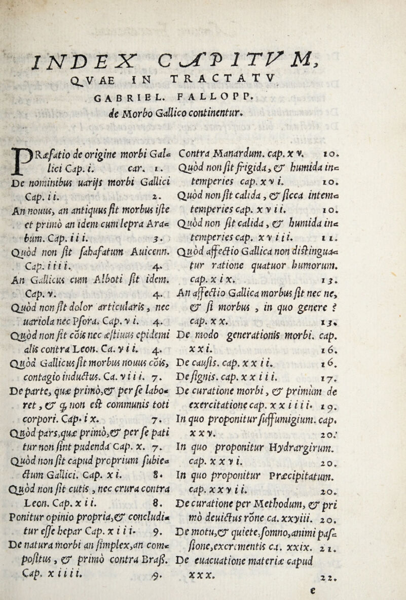 INDEX C v^fP irv M, Q.V AE IN TRACTATV GABRIEL fallopp. de Morbo Gallico continentur* PRafatio de origine morbi GaU lici Cap. i. car. i. De nominibus uarijs morbi Gallici C ap.ii. An nonus, an antiquus fit morbus ijle et primo an idem cum lepra Ara* bum. Cap. i i i. 5 ♦ Qaorf non fit fahafatum Auicenn. Cap. i iii. 4* An Gallicus cum Alboti fit idem. Op. -v, 4. Qj/oof non fit dotor articularis, nec uariola nec Pfora, Cap. y i. 4. Qjiod non fit coti tue ajiiuus epidemi alti contra Leon. Ca. y i i. 4. Quod Gallicus fit morbus nomis coti, contagio indudus. Ca. y i i i. 7. De parte, qua primo3er per fe labo* ret, er g? non eft communis toti corpori. Cap» i x. 7. Quod pars,qua primo, er per fe pati tur non fint pudenda cap. x. y. Quod non fit capud proprium fubie* dum Gallici. Cap. xi. 8« Quod non fit cutis, nec crura contra Leon. Cap.x ii. 8. Ponitur opinio propria,er concludi* tur efje hepar Cap. x i i i- 9. De natura morbi an fhnplex,an com* pofltus, cr primo contra Brafi. Cap. x ilii. Contra Manardum. cap. xv. 10. Quod non fit fidgida, er humida in* temperies cap. x y i. 10. Quod non fit calida, er ficca intem* temperies cap. x y ii. 10. Quod non fit calida, er humida in* temperies cap. x y i i i. 11. Quod affedio Gallica non distinguam tur ratione quatuor humorum, cap.xix. i$. An affedio Gallica morbus fit nec ncy er fi morbus , in quo genere i cap. xx. De modo generationis morbi, cap. xx i. 16. De caufis. cap. x x i i. 16* Defignis.cap.xx ii i. 17„ De curatione morbi, er primum de exercitatione cap. xx ii i i* In quo proponitur fuffumigium. cap♦ xxy. 20: In quo proponitur Hydrargirum. cap.xxyi. 10. In quo proponitur praecipitatum, cap. xxy i i. 20. De curatione per Methodum, er pri mb deuidus rone ca. xxyiii. 2 o. De motu,cr quiete,fomno,animi paf* fione,excrementis ca. xxix. 21. De euacuatione materia capud e