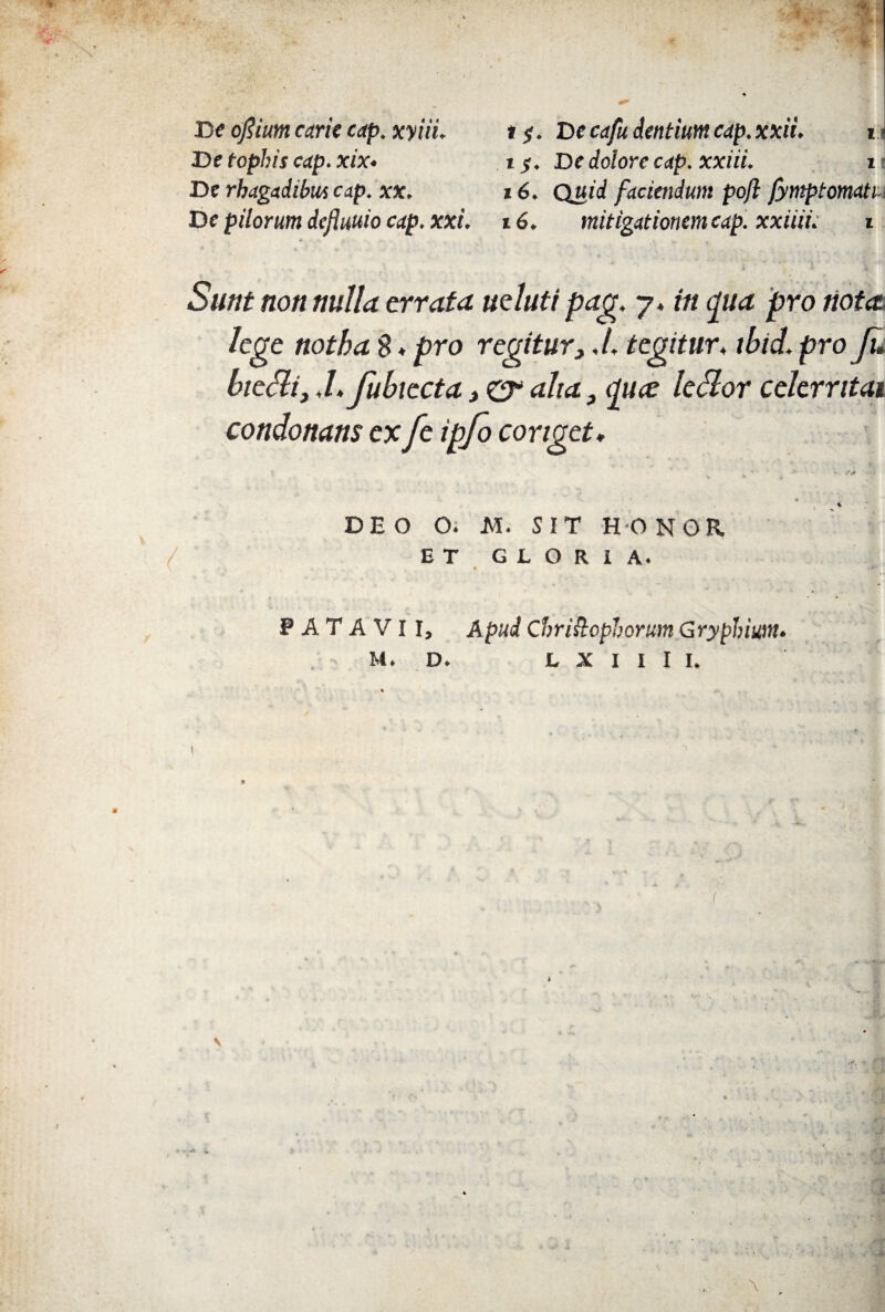 De ofiium carie cap. xyiii. t $. De cafu dentiunt cap.xxii. i> De tophis cap. xix. iy. De dolore cap. xxiii. i • De rhagadibus cap. xx. 16. Quid faciendum pojl fympt ornatu De pilorum dcfluuio cap. xxi. 16. mitigationem cap. xxiiii: i Sunt non nulla errata ueluti pag. 7. in cpua pro notet lege notha $ ♦ pro regitur,,/. tegitur* ibtd. pro fu biedi, -Lfubiecta > er alia, <pue ledor celerntai condonans ex fe ipfo conget, ' * 4 DEO O. M. SIT HONOR ET GLORIA. PATAVII, Apud Chriftophorum Gryphium.