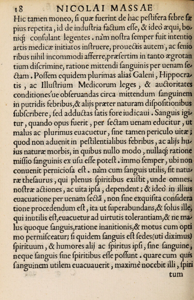Hic tamen moneo, fi qua; fuerint de hac peflifera febre fa: pius repetita, id de induftria fadum eiTe, & ideo #qui, bo/ niq? confidant legentes. nam nofira femper fuit intentio artis medica’ initiatos inftruere, prouedis autem, ac fenio ribus nihil incommodi afferre,prafertim in tanto a:grotan tium diferimine, ratione mittendi fanguinis per uenam fe/ dam. Poffem equidem plurimas alias Galeni, Hippocra/ tis , ac Illuftrium Medicorum leges , & audoritates conditiones ue obferuandas circa mittendum fanguinem in putridis febribus,& alijs prteter naturam difpofitionibus fubfcribere, fed addudas latis foreiudicaui , Sanguis igu tur, quando opus fuerit, per fedam uenam educitur, ut malus ac plurimus euacuetur, fine tamen periculo uitte> quod non aduenit in peftilentialibus febribus, ac alijs hu/ ius natura: morbis, in quibus nullo modo, nullacp ratione miffio fanguinis ex ufu effe potefl * immo femper, ubi non conuenit perniciofa eft ♦ nam cum fanguis utilis, fit natu/ xx thefaurus, qui plenus fpiritibus exiflit, unde omnes, noftra; adiones, ac uita ipfa, dependent; & ideo' in illitis euacuatione per uenam feda, non fine exquifita confidera tione procedendum eft, ita ut fuperabundans,& folus ille, qui inutilis eft,euacuetur ad uirtutis tolerantiam,& ne ma/ lus quoque fanguis,ratione inanitionis,& motus cum opti mo permifeeatur; fi quidem fanguis eft fedes(uti diximus) fpirituum, & humores alij ac fpiritus ipfi, fine fanguine, neque fanguis fine fpiritibus effe poliunt, quare cum quis fanguinem utilem euacuauerit, maxime nocebit illi, fpiti tum